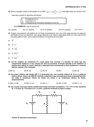 VESTIBULAR 2012 / 3º DIA 
18 
 
    
42. Dada a equação horária da elongação de um MHS    
4 cos , onde x(t) é dado em metros e t em 
 
 
x t t 
2 
segundos, analise as seguintes afirmativas: 
I. A amplitude é 4 m. 
II. O período é 4 s. 
III. A frequência do movimento oscilatório é 0,25 Hz. 
Está CORRETO o que se afirma em 
A) I, apenas. B) I e II, apenas. C) I e III, apenas. D) II e III, apenas. E) I, II e III. 
43. Imagine uma pequena gota esférica de um fluido incompressível, com uma certa carga que tem um potencial 
eletrostático V em sua superfície. Se n gotas idênticas e de mesma carga desse fluido se unem para formar 
uma gota esférica maior, qual o potencial elétrico na superfície da nova gota? 
A) V 
B) V n1 
C) V 3 n 
D) V  3 n 2 
E) V  3 n 1 
44. Um fio metálico de resistência R e onde passa uma corrente I é esticado de modo que seu 
comprimento triplique e o seu volume não varie no processo. A tensão aplicada no fio metálico é a 
mesma para ambos os casos. Assinale a alternativa que corresponde à nova resistência e corrente 
elétrica, quando o fio é esticado. 
A) 6R; I/3 B) 6R; I/6 C) 3R; I/6 D) 3R; I E) 9R; I/9 
45. Um motor elétrico sob tensão 220 V é alimentado por uma corrente elétrica de 10 A. A potência 
elétrica útil do motor é de 2000 W. Assinale a alternativa que corresponde à força contraeletromotriz, 
em volts, à resistência interna do motor, em ohms, e ao rendimento elétrico do motor, 
respectivamente. 
A) 200; 2; 0,80 B) 200; 2; 0,91 C) 400; 4; 1 D) 400; 4; 0,80 E) 400; 4; 1,5 
46. Um circuito com duas malhas contém duas fontes de tensão constante E1 = E2 = 14 V e três resistores 
R1 = 1,0 ohm, R2 = 3,0 ohms e R = 1,0 ohm, conforme mostrado na figura a seguir: 
Analise as seguintes proposições: 
 