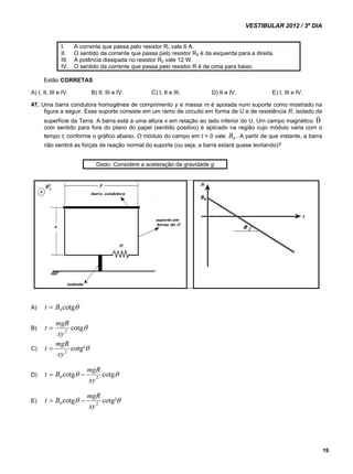 VESTIBULAR 2012 / 3º DIA 
19 
I. A corrente que passa pelo resistor R1 vale 6 A. 
II. O sentido da corrente que passa pelo resistor R2 é da esquerda para a direita. 
III. A potência dissipada no resistor R2 vale 12 W. 
IV. O sentido da corrente que passa pelo resistor R é de cima para baixo. 
Estão CORRETAS 
A) I, II, III e IV. B) II, III e IV. C) I, II e III. D) II e IV. E) I, III e IV. 
47. Uma barra condutora homogênea de comprimento y e massa m é apoiada num suporte como mostrado na 
figura a seguir. Esse suporte consiste em um ramo de circuito em forma de U e de resistência R, isolado da 
superfície da Terra. A barra está a uma altura x em relação ao lado inferior do U. Um campo magnético B  
com sentido para fora do plano do papel (sentido positivo) é aplicado na região cujo módulo varia com o 
tempo t, conforme o gráfico abaixo. O módulo do campo em t = 0 vale 0 B . A partir de que instante, a barra 
não sentirá as forças de reação normal do suporte (ou seja, a barra estará quase levitando)? 
Dado: Considere a aceleração da gravidade g 
A) cotg 0 t  B 
t  mgR 
B) cotg xy 2 
t  mgR 
C) cotg² xy 2 
t  B  mgR 
D) cotg cotg 0 2 xy 
t  B  mgR 
E) cotg cotg² 0 2 xy 
 
