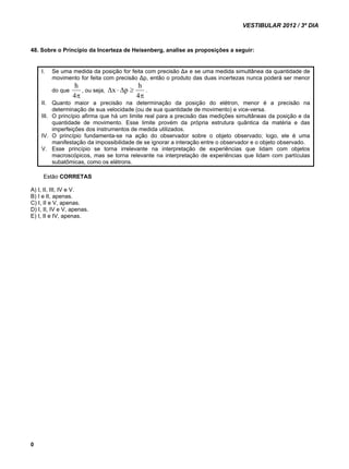 VESTIBULAR 2012 / 3º DIA 
48. Sobre o Princípio da Incerteza de Heisenberg, analise as proposições a seguir: 
0 
I. Se uma medida da posição for feita com precisão Δx e se uma medida simultânea da quantidade de 
movimento for feita com precisão Δp, então o produto das duas incertezas nunca poderá ser menor 
h 
do que 
, ou seja, 
4 
x p h . 
 
    
4 
II. Quanto maior a precisão na determinação da posição do elétron, menor é a precisão na 
determinação de sua velocidade (ou de sua quantidade de movimento) e vice-versa. 
III. O princípio afirma que há um limite real para a precisão das medições simultâneas da posição e da 
quantidade de movimento. Esse limite provém da própria estrutura quântica da matéria e das 
imperfeições dos instrumentos de medida utilizados. 
IV. O princípio fundamenta-se na ação do observador sobre o objeto observado; logo, ele é uma 
manifestação da impossibilidade de se ignorar a interação entre o observador e o objeto observado. 
V. Esse princípio se torna irrelevante na interpretação de experiências que lidam com objetos 
macroscópicos, mas se torna relevante na interpretação de experiências que lidam com partículas 
subatômicas, como os elétrons. 
Estão CORRETAS 
A) I, II, III, IV e V. 
B) I e II, apenas. 
C) I, II e V, apenas. 
D) I, II, IV e V, apenas. 
E) I, II e IV, apenas. 
 