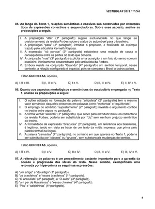 VESTIBULAR 2013 / 1º DIA 
8 
05. Ao longo do Texto 1, relações semânticas e coesivas são construídas por diferentes 
tipos de expressões conectivas e sequenciadoras. Sobre esse aspecto, analise as 
proposições a seguir. 
I. A preposição “Até” (1º parágrafo) sugere exclusividade no que tange ao 
posicionamento da revista Forbes sobre o status do automóvel para o brasileiro. 
II. A preposição “para” (2º parágrafo) introduz o propósito, a finalidade do exemplo 
trazido pelo articulista Kenneth Rapoza. 
III. A expressão “só porque” (3º parágrafo) estabelece uma relação de causa e 
consequência entre as partes do texto que conecta. 
IV. A conjunção “mas” (3º parágrafo) explicita uma oposição a um fato do senso comum 
brasileiro, ironicamente desacreditado pelo articulista da Forbes. 
V. Embora resida na conjunção “Quando” (4º parágrafo) um sentido temporal, nesse 
contexto, a relação configurada é espacial, pois se compara o Brasil a outros países. 
Estão CORRETAS, apenas, 
A) I, II e III. B) I, III e IV. C) I e V. D) II, III e IV. E) II, IV e V. 
06. Quanto aos aspectos morfológicos e semânticos do vocabulário empregado no Texto 
1, analise as proposições a seguir. 
I. O sufixo utilizado na formação da palavra “articulista” (2º parágrafo) tem o mesmo 
valor semântico daqueles presentes em palavras como “motorista” e “equilibrista”. 
II. O emprego do advérbio “supostamente” (2º parágrafo) invalida o argumento contido 
no trecho entre aspas no parágrafo. 
III. A forma verbal “salienta” (3º parágrafo), que serve para introduzir mais um comentário 
da revista Forbes, poderia ser substituída por “diz” sem nenhum prejuízo semântico 
ao trecho. 
IV. A formalidade da expressão “Brazucas” (3º parágrafo), em referência aos brasileiros, 
é legítima, tendo em vista se tratar de um texto da mídia impressa que prima pelo 
padrão formal da língua. 
V. A palavra “camadas” (4º parágrafo), no contexto em que aparece no Texto 1, poderia 
ser substituída por “classes” ou “grupos”, sem substanciais mudanças de sentido. 
Estão CORRETAS, apenas, 
A) I, II e IV. B) I e V. C) II e IV. D) II, III e V. E) III, IV e V. 
07. A reiteração de palavras é um procedimento bastante importante para a garantia da 
coesão e progressão das ideias do texto. Nesse sentido, exemplificam uma 
retomada por hiperonímia as seguintes expressões: 
A) “um artigo” e “do artigo” (1º parágrafo). 
B) “os brasileiros” e “esses brasileiros” (1º parágrafo). 
C) “O articulista” (2º parágrafo) e “O autor” (3º parágrafo). 
D) “um par de Havaianas” e “esses chinelos” (4º parágrafo). 
E) “Pitu” e “caipirinhas” (4º parágrafo). 
 