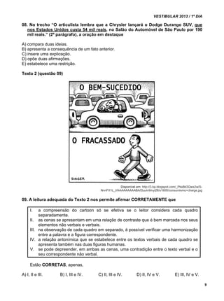 VESTIBULAR 2013 / 1º DIA 
9 
08. No trecho “O articulista lembra que a Chrysler lançará o Dodge Durango SUV, que 
nos Estados Unidos custa 54 mil reais, no Salão do Automóvel de São Paulo por 190 
mil reais.” (2º parágrafo), a oração em destaque 
A) compara duas ideias. 
B) apresenta a consequência de um fato anterior. 
C) insere uma explicação. 
D) opõe duas afirmações. 
E) estabelece uma restrição. 
Texto 2 (questão 09) 
Disponível em: http://3.bp.blogspot.com/_PksBd3Qwx2w/S-NnnFX1L_ 
I/AAAAAAAAABA/Duutv9myi28/s1600/consumismo+charge.jpg 
09. A leitura adequada do Texto 2 nos permite afirmar CORRETAMENTE que 
I. a compreensão do cartoon só se efetiva se o leitor considera cada quadro 
separadamente. 
II. as cenas se apresentam em uma relação de contraste que é bem marcada nos seus 
elementos não verbais e verbais. 
III. na observação de cada quadro em separado, é possível verificar uma harmonização 
entre a palavra e a figura correspondente. 
IV. a relação antonímica que se estabelece entre os textos verbais de cada quadro se 
apresenta também nas duas figuras humanas. 
V. se pode depreender, em ambas as cenas, uma contradição entre o texto verbal e o 
seu correspondente não verbal. 
Estão CORRETAS, apenas, 
A) I, II e III. B) I, III e IV. C) II, III e IV. D) II, IV e V. E) III, IV e V. 
 