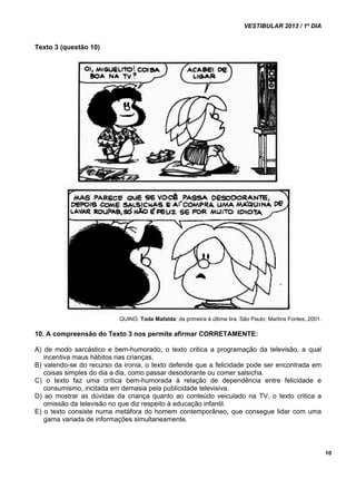 VESTIBULAR 2013 / 1º DIA 
10 
Texto 3 (questão 10) 
QUINO. Toda Mafalda: da primeira à última tira. São Paulo: Martins Fontes, 2001. 
10. A compreensão do Texto 3 nos permite afirmar CORRETAMENTE: 
A) de modo sarcástico e bem-humorado, o texto critica a programação da televisão, a qual 
incentiva maus hábitos nas crianças. 
B) valendo-se do recurso da ironia, o texto defende que a felicidade pode ser encontrada em 
coisas simples do dia a dia, como passar desodorante ou comer salsicha. 
C) o texto faz uma crítica bem-humorada à relação de dependência entre felicidade e 
consumismo, incitada em demasia pela publicidade televisiva. 
D) ao mostrar as dúvidas da criança quanto ao conteúdo veiculado na TV, o texto critica a 
omissão da televisão no que diz respeito à educação infantil. 
E) o texto consiste numa metáfora do homem contemporâneo, que consegue lidar com uma 
gama variada de informações simultaneamente. 
 