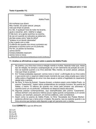 VESTIBULAR 2013 / 1º DIA 
11 
Texto 4 (questão 11) 
Casamento 
Adélia Prado 
Há mulheres que dizem: 
Meu marido, se quiser pescar, pesque, 
mas que limpe os peixes. 
Eu não. A qualquer hora da noite me levanto, 
ajudo a escamar, abrir, retalhar e salgar. 
É tão bom, só a gente sozinhos na cozinha, 
de vez em quando os cotovelos se esbarram, 
ele fala coisas como "este foi difícil" 
"prateou no ar dando rabanadas" 
e faz o gesto com a mão 
O silêncio de quando nos vimos a primeira vez 
atravessa a cozinha como um rio profundo. 
Por fim, os peixes na travessa, 
vamos dormir. 
Coisas prateadas espocam: 
somos noivo e noiva. 
Disponível em: (http://www.jornaldepoesia.jor.br/ad01.html#casa) 
11. Analise as afirmativas a seguir sobre o poema de Adélia Prado: 
I. No poema, o eu lírico traz à tona a relação marido e mulher, fazendo notar que, nesse 
tipo de relação, há sempre a sobreposição de um em detrimento da posição do outro. 
Isso se explicita quando o eu lírico assinala “Meu marido, se quiser pescar, pesque, 
mas que limpe os peixes.” 
II. Em “Coisas prateadas espocam: somos noivo e noiva”, a afirmação do eu lírico sobre 
o que ocorre com o casal em determinado momento de suas vidas propõe que o leitor 
reflita sobre a fragilidade do amor nos dias atuais e sobre a fragilidade do casamento 
desde todo o sempre. 
III. No filme “A Hora da Estrela”, Susana Amaral, a diretora assim como Adélia Prado, no 
poema “Casamento”, tratam sobre problemáticas da condição humana. No poema de 
Adélia, o trecho “O silêncio de quando nos vimos pela primeira vez atravessa a 
cozinha como um rio profundo”, entretanto se distancia dessa discussão. 
IV. Algumas poesias contemporâneas, aqui exemplificadas pelo poema “Casamento”, 
embora tenham uma estrutura métrica pouco rígida quando comparadas a um soneto 
clássico, por exemplo, possuem, em termos estéticos, valor considerável. 
V. Assim como no poema de Adélia Prado, no filme “Sociedade dos Poetas Mortos”, 
podemos afirmar que o tema amor é tratado. No poema, isso se explicita quando o eu 
lírico anuncia que sempre está disposto a agir em parceria com o marido. 
Está CORRETO o que se afirma em 
A) I e II. 
B) I e III. 
C) II e III. 
D) III e IV. 
E) IV e V. 
 