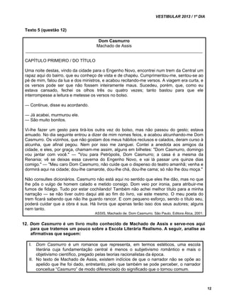 VESTIBULAR 2013 / 1º DIA 
12 
Texto 5 (questão 12) 
Dom Casmurro 
Machado de Assis 
__________________________________________________________________________ 
CAPÍTULO PRIMEIRO / DO TÍTULO 
Uma noite destas, vindo da cidade para o Engenho Novo, encontrei num trem da Central um 
rapaz aqui do bairro, que eu conheço de vista e de chapéu. Cumprimentou-me, sentou-se ao 
pé de mim, falou da lua e dos ministros, e acabou recitando-me versos. A viagem era curta, e 
os versos pode ser que não fossem inteiramente maus. Sucedeu, porém, que, como eu 
estava cansado, fechei os olhos três ou quatro vezes; tanto bastou para que ele 
interrompesse a leitura e metesse os versos no bolso. 
— Continue, disse eu acordando. 
— Já acabei, murmurou ele. 
— São muito bonitos. 
Vi-lhe fazer um gesto para tirá-los outra vez do bolso, mas não passou do gesto; estava 
amuado. No dia seguinte entrou a dizer de mim nomes feios, e acabou alcunhando-me Dom 
Casmurro. Os vizinhos, que não gostam dos meus hábitos reclusos e calados, deram curso à 
alcunha, que afinal pegou. Nem por isso me zanguei. Contei a anedota aos amigos da 
cidade, e eles, por graça, chamam-me assim, alguns em bilhetes: "Dom Casmurro, domingo 
vou jantar com você." — "Vou para Petrópolis, Dom Casmurro; a casa é a mesma da 
Renania; vê se deixas essa caverna do Engenho Novo, e vai lá passar uns quinze dias 
comigo." — "Meu caro Dom Casmurro, não cuide que o dispenso do teatro amanhã; venha e 
dormirá aqui na cidade; dou-lhe camarote, dou-lhe chá, dou-lhe cama; só não lhe dou moça." 
Não consultes dicionários. Casmurro não está aqui no sentido que eles lhe dão, mas no que 
lhe pôs o vulgo de homem calado e metido consigo. Dom veio por ironia, para atribuir-me 
fumos de fidalgo. Tudo por estar cochilando! Também não achei melhor título para a minha 
narração — se não tiver outro daqui até ao fim do livro, vai este mesmo. O meu poeta do 
trem ficará sabendo que não lhe guardo rancor. E com pequeno esforço, sendo o título seu, 
poderá cuidar que a obra é sua. Há livros que apenas terão isso dos seus autores; alguns 
nem tanto. 
ASSIS, Machado de. Dom Casmurro. São Paulo, Editora Ática, 2001. 
12. Dom Casmurro é um livro muito conhecido de Machado de Assis e serve-nos aqui 
para que tratemos um pouco sobre a Escola Literária Realismo. A seguir, analise as 
afirmativas que seguem: 
I. Dom Casmurro é um romance que representa, em termos estéticos, uma escola 
literária cuja fundamentação central é menos o subjetivismo romântico e mais o 
objetivismo científico, pregado pelas teorias racionalistas da época. 
II. No texto de Machado de Assis, existem indícios de que o narrador não se opõe ao 
apelido que lhe foi dado, entretanto, pelo que também se pode perceber, o narrador 
conceitua “Casmurro” de modo diferenciado do significado que o tornou comum. 
 