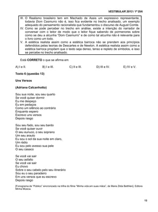 VESTIBULAR 2013 / 1º DIA 
13 
III. O Realismo brasileiro tem em Machado de Assis um expressivo representante, 
todavia Dom Casmurro não é, isso fica evidente no trecho analisado, um exemplo 
adequado do pensamento racionalista que fundamentou o discurso de August Comte. 
IV. Como se pode perceber no trecho em análise, existe a intenção do narrador de 
conversar com o leitor de modo que o leitor fique sabendo de pormenores sobre 
como se deu a alcunha “Dom Casmurro” e de como tal alcunha não é relevante para 
o livro como um todo. 
V. A estética realista assim como a estética barroca não se prendem aos princípios 
defendidos pelas teorias de Descartes e de Newton. A estética realista assim como a 
estética barroca propõem que o texto seja denso, tenso e repleto de símbolos, e isso 
se percebe no trecho analisado. 
Está CORRETO o que se afirma em 
A) I e II. B) I e III. C) II e III. D) III e IV. E) IV e V. 
Texto 6 (questão 13) 
Uns Versos 
(Adriana Calcanhotto) 
Sou sua noite, sou seu quarto 
Se você quiser dormir 
Eu me despeço 
Eu em pedaços 
Como um silêncio ao contrário 
Enquanto espero 
Escrevo uns versos 
Depois rasgo 
Sou seu fado, sou seu bardo 
Se você quiser ouvir 
O seu eunuco, o seu soprano 
Um seu arauto 
Eu sou o sol da sua noite em claro, 
Um rádio 
Eu sou pelo avesso sua pele 
O seu casaco 
Se você vai sair 
O seu asfalto 
Se você vai sair 
Eu chovo 
Sobre o seu cabelo pelo seu itinerário 
Sou eu o seu paradeiro 
Em uns versos que eu escrevo 
Depois rasgo 
[Fonograma de “Público” sincronizado na trilha do filme “Minha vida em suas mãos”, de Maria Zilda Betthlen]. Editora 
Minha Música. 
 