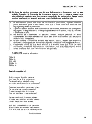 VESTIBULAR 2013 / 1º DIA 
14 
13. Na letra da música, composta por Adriana Calcanhotto, a linguagem está no seu 
estado figurado. A figuração da linguagem anuncia que a palavra possui uma 
pluralidade de sentidos que lhe confere a condição de polissêmica. Desse modo, 
analise as afirmativas a seguir sobre as especificidades do texto literário: 
I. O texto literário possui, em razão de sua natureza polissêmica, aspectos estéticos 
pouco relevantes para o leitor crítico, visto que o leitor crítico não coaduna com 
linguagens figuradas e polifônicas. 
II. A primeira estrofe do texto de Calcanhotto vai de encontro, em termos de figuração da 
linguagem, ao seguinte verso, escrito pelo poeta Manoel de Barros, “Hoje eu desenho 
o cheiro das árvores.” 
III. Na música de Calcanhotto, as palavras, embora estejam grafadas de modo 
dicionarizado, assumem sentidos que estão para além do dicionário. Esta situação é 
intencional da compositora. 
IV. O texto literário se diferencia do texto não literário, todavia, mesmo com diferenças 
relevantes, ambos possuem importante função no campo das comunicações humanas. 
V. Calcanhotto, ciente de que fazer música é a mesma coisa que fazer um texto 
dissertativo, demonstra, nos versos de “Uns versos”, que sua preocupação é menos 
com o estético e mais com o funcional uso das palavras. 
É CORRETO o que se afirma em 
A) I e II. 
B) I e III. 
C) II e III. 
D) III e IV. 
E) IV e V. 
Texto 7 (questão 14) 
Anjo no nome, Angélica na cara 
Isso é ser flor, e Anjo juntamente, 
Ser Angélica flor, e Anjo florente, 
em quem, senão em vós se uniformara? 
Quem veria uma flor, que a não cortara 
De verde pé, de rama florescente? 
E quem um Anjo vira tão luzente, 
Que por seu Deus, o não idolatrara? 
Se como Anjo sois dos meus altares, 
Fôreis o meu custódio, e minha guarda, 
Livrara eu de diabólicos azares. 
Mas vejo, que tão bela, e tão galharda, 
Posto que os Anjos nunca dão pesares, 
Sois Anjo, que me tenta, e não me guarda. 
Gregório de Matos 
 
