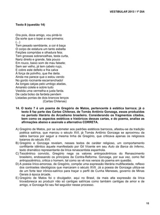 VESTIBULAR 2013 / 1º DIA 
15 
Texto 8 (questão 14) 
Ora pois, doce amigo, vou pintá-lo 
Da sorte que o topei a vez primeira; 
(...) 
Tem pesado semblante, a cor é baça 
O corpo de estatura um tanto esbelta 
Feições compridas e olhadura feia; 
Tem grossas sobrancelhas, testa curta, 
Nariz direito e grande, fala pouco 
Em rouco, baixo som de mau falsete; 
Sem ser velho, já tem cabelo ruço, 
E cobre este defeito e fria calva 
À força de polvilho, que lhe deita. 
Ainda me parece que o estou vendo 
No gordo rocinante escarranchado! 
As longas calças pelo umbigo atadas, 
Amarelo colete e sobre tudo 
Vestida uma vermelha e justa farda. 
De cada bolso da fardeta pendem 
Listadas pontas de dois brancos lenços 
(Cartas Chilenas) 
14. O texto 7 é um poema de Gregório de Matos, pertencente à estética barroca; já o 
texto 8 faz parte das Cartas Chilenas, de Tomás Antônio Gonzaga, essas produzidas 
no período literário do Arcadismo brasileiro. Considerando os fragmentos citados, 
bem como os aspectos estéticos e históricos dessas cartas, e do poema, analise as 
afirmações abaixo e assinale a alternativa CORRETA. 
A) Gregório de Matos, por se submeter aos padrões estéticos barrocos, afastou-se da tradição 
poética satírica, que marcou o século XVI, já Tomás Antônio Gonzaga se aproximou da 
sátira barroca por seguir a mesma linha de Gregório, que criticava apenas os religiosos 
baianos do século XVI. 
B) Gregório e Gonzaga revelam, nesses textos de caráter religioso, um comportamento 
conflitante idêntico àquele manifestado por Gil Vicente em seu Auto da Barca do Inferno, 
texto dramático representante da lírica renascentista espanhola. 
C) Teocêntrico convicto, Gregório nega os valores antropocêntricos do Renascimento 
brasileiro, endossando os princípios da Contra-Reforma. Gonzaga, por sua vez, como fiel 
antropocêntrico, critica o homem, tal como se vê nos versos do poema em questão. 
D) A poesia lírico-amorosa, de Gregório, compõe uma expressão literária multifacetada, reflexo 
dos contrastes ideológicos que marcaram o século XVII. Já a poesia de Gonzaga utiliza-se 
de um forte teor irônico-satírico para traçar o perfil de Cunha Meneses, governo de Minas 
Gerais à época árcade. 
E) Gregório de Matos foi o divulgador, aqui no Brasil, da mais alta expressão da lírica 
trovadoresca ao produzir não só cantigas satíricas como também cantigas de amor e de 
amigo, e Gonzaga foi seu fiel seguidor nesse processo. 
 