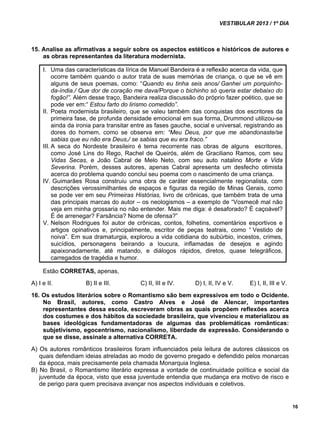 VESTIBULAR 2013 / 1º DIA 
16 
15. Analise as afirmativas a seguir sobre os aspectos estéticos e históricos de autores e 
as obras representantes da literatura modernista. 
I. Uma das características da lírica de Manuel Bandeira é a reflexão acerca da vida, que 
ocorre também quando o autor trata de suas memórias de criança, o que se vê em 
alguns de seus poemas, como: “Quando eu tinha seis anos/ Ganhei um porquinho-da- 
índia./ Que dor de coração me dava/Porque o bichinho só queria estar debaixo do 
fogão!”. Além desse traço, Bandeira realiza discussão do próprio fazer poético, que se 
pode ver em:“ Estou farto do lirismo comedido”. 
II. Poeta modernista brasileiro, que se valeu também das conquistas dos escritores da 
primeira fase, de profunda densidade emocional em sua forma, Drummond utilizou-se 
ainda da ironia para transitar entre as fases gauche, social e universal, registrando as 
dores do homem, como se observa em: “Meu Deus, por que me abandonaste/se 
sabias que eu não era Deus,/ se sabias que eu era fraco.” 
III. A seca do Nordeste brasileiro é tema recorrente nas obras de alguns escritores, 
como José Lins do Rego, Rachel de Queirós, além de Graciliano Ramos, com seu 
Vidas Secas, e João Cabral de Melo Neto, com seu auto natalino Morte e Vida 
Severina. Porém, desses autores, apenas Cabral apresenta um desfecho otimista 
acerca do problema quando conclui seu poema com o nascimento de uma criança. 
IV. Guimarães Rosa construiu uma obra de caráter essencialmente regionalista, com 
descrições verossimilhantes de espaços e figuras da região de Minas Gerais, como 
se pode ver em seu Primeiras Histórias, livro de crônicas, que também trata de uma 
das principais marcas do autor – os neologismos – a exemplo de “Vosmecê mal não 
veja em minha grossaria no não entender. Mais me diga: é desaforado? É caçoável? 
É de arrenegar? Farsância? Nome de ofensa?” 
V. Nelson Rodrigues foi autor de crônicas, contos, folhetins, comentários esportivos e 
artigos opinativos e, principalmente, escritor de peças teatrais, como “ Vestido de 
noiva”. Em sua dramaturgia, explorou a vida cotidiana do subúrbio, incestos, crimes, 
suicídios, personagens beirando a loucura, inflamadas de desejos e agindo 
apaixonadamente, até matando, e diálogos rápidos, diretos, quase telegráficos, 
carregados de tragédia e humor. 
Estão CORRETAS, apenas, 
A) I e II. B) II e III. C) II, III e IV. D) I, II, IV e V. E) I, II, III e V. 
16. Os estudos literários sobre o Romantismo são bem expressivos em todo o Ocidente. 
No Brasil, autores, como Castro Alves e José de Alencar, importantes 
representantes dessa escola, escreveram obras as quais propõem reflexões acerca 
dos costumes e dos hábitos da sociedade brasileira, que vivenciou e materializou as 
bases ideológicas fundamentadoras de algumas das problemáticas românticas: 
subjetivismo, egocentrismo, nacionalismo, liberdade de expressão. Considerando o 
que se disse, assinale a alternativa CORRETA. 
A) Os autores românticos brasileiros foram influenciados pela leitura de autores clássicos os 
quais defendiam ideias atreladas ao modo de governo pregado e defendido pelos monarcas 
da época, mais precisamente pela chamada Monarquia Inglesa. 
B) No Brasil, o Romantismo literário expressa a vontade de continuidade política e social da 
juventude da época, visto que essa juventude entendia que mudança era motivo de risco e 
de perigo para quem precisava avançar nos aspectos individuais e coletivos. 
 