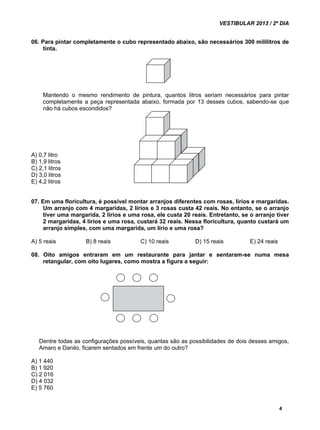 VESTIBULAR 2013 / 2º DIA 
06. Para pintar completamente o cubo representado abaixo, são necessários 300 mililitros de 
4 
tinta. 
Mantendo o mesmo rendimento de pintura, quantos litros seriam necessários para pintar 
completamente a peça representada abaixo, formada por 13 desses cubos, sabendo-se que 
não há cubos escondidos? 
A) 0,7 litro 
B) 1,9 litros 
C) 2,1 litros 
D) 3,0 litros 
E) 4,2 litros 
07. Em uma floricultura, é possível montar arranjos diferentes com rosas, lírios e margaridas. 
Um arranjo com 4 margaridas, 2 lírios e 3 rosas custa 42 reais. No entanto, se o arranjo 
tiver uma margarida, 2 lírios e uma rosa, ele custa 20 reais. Entretanto, se o arranjo tiver 
2 margaridas, 4 lírios e uma rosa, custará 32 reais. Nessa floricultura, quanto custará um 
arranjo simples, com uma margarida, um lírio e uma rosa? 
A) 5 reais B) 8 reais C) 10 reais D) 15 reais E) 24 reais 
08. Oito amigos entraram em um restaurante para jantar e sentaram-se numa mesa 
retangular, com oito lugares, como mostra a figura a seguir: 
Dentre todas as configurações possíveis, quantas são as possibilidades de dois desses amigos, 
Amaro e Danilo, ficarem sentados em frente um do outro? 
A) 1 440 
B) 1 920 
C) 2 016 
D) 4 032 
E) 5 760 
 