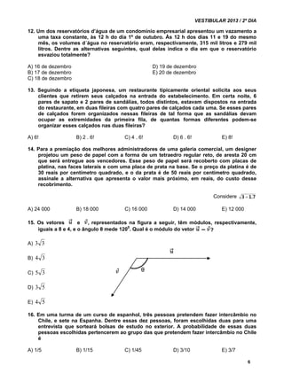 VESTIBULAR 2013 / 2º DIA 
12. Um dos reservatórios d’água de um condomínio empresarial apresentou um vazamento a 
uma taxa constante, às 12 h do dia 1º de outubro. Às 12 h dos dias 11 e 19 do mesmo 
mês, os volumes d´água no reservatório eram, respectivamente, 315 mil litros e 279 mil 
litros. Dentre as alternativas seguintes, qual delas indica o dia em que o reservatório 
esvaziou totalmente? 
A) 16 de dezembro D) 19 de dezembro 
B) 17 de dezembro E) 20 de dezembro 
C) 18 de dezembro 
13. Seguindo a etiqueta japonesa, um restaurante tipicamente oriental solicita aos seus 
clientes que retirem seus calçados na entrada do estabelecimento. Em certa noite, 6 
pares de sapato e 2 pares de sandálias, todos distintos, estavam dispostos na entrada 
do restaurante, em duas fileiras com quatro pares de calçados cada uma. Se esses pares 
de calçados forem organizados nessas fileiras de tal forma que as sandálias devam 
ocupar as extremidades da primeira fila, de quantas formas diferentes podem-se 
organizar esses calçados nas duas fileiras? 
A) 6! B) 2 . 6! C) 4 . 6! D) 6 . 6! E) 8! 
14. Para a premiação dos melhores administradores de uma galeria comercial, um designer 
projetou um peso de papel com a forma de um tetraedro regular reto, de aresta 20 cm 
que será entregue aos vencedores. Esse peso de papel será recoberto com placas de 
platina, nas faces laterais e com uma placa de prata na base. Se o preço da platina é de 
30 reais por centímetro quadrado, e o da prata é de 50 reais por centímetro quadrado, 
assinale a alternativa que apresenta o valor mais próximo, em reais, do custo desse 
recobrimento. 
Considere 
A) 24 000 B) 18 000 C) 16 000 D) 14 000 E) 12 000 
15. Os vetores e , representados na figura a seguir, têm módulos, respectivamente, 
6 
iguais a 8 e 4, e o ângulo θ mede 1200. Qual é o módulo do vetor 
A) 3 3 
B) 4 3 
C) 5 3 
D) 3 5 
E) 4 5 
16. Em uma turma de um curso de espanhol, três pessoas pretendem fazer intercâmbio no 
Chile, e sete na Espanha. Dentre essas dez pessoas, foram escolhidas duas para uma 
entrevista que sorteará bolsas de estudo no exterior. A probabilidade de essas duas 
pessoas escolhidas pertencerem ao grupo das que pretendem fazer intercâmbio no Chile 
é 
A) 1/5 B) 1/15 C) 1/45 D) 3/10 E) 3/7 
1.7 
3 
 