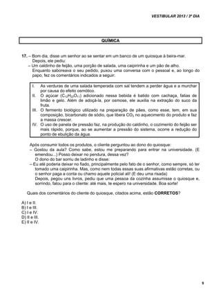 VESTIBULAR 2013 / 3º DIA 
9 
QUÍMICA 
17. – Bom dia, disse um senhor ao se sentar em um banco de um quiosque à beira-mar. 
Depois, ele pediu: 
– Um caldinho de feijão, uma porção de salada, uma caipirinha e um pão de alho. 
Enquanto saboreava o seu pedido, puxou uma conversa com o pessoal e, ao longo do 
papo, fez os comentários indicados a seguir: 
I. As verduras de uma salada temperada com sal tendem a perder água e a murchar 
por causa do efeito osmótico. 
II. O açúcar (C12H22O11) adicionado nessa bebida é batido com cachaça, fatias de 
limão e gelo. Além de adoçá-la, por osmose, ele auxilia na extração do suco da 
fruta. 
III. O fermento biológico utilizado na preparação de pães, como esse, tem, em sua 
composição, bicarbonato de sódio, que libera CO2 no aquecimento do produto e faz 
a massa crescer. 
IV. O uso de panela de pressão faz, na produção do caldinho, o cozimento do feijão ser 
mais rápido, porque, ao se aumentar a pressão do sistema, ocorre a redução do 
ponto de ebulição da água. 
Após consumir todos os produtos, o cliente perguntou ao dono do quiosque: 
– Gostou da aula? Como sabe, estou me preparando para entrar na universidade. (E 
emendou...) Posso deixar no pendura, dessa vez? 
O dono do bar sorriu de ladinho e disse: 
– Eu até poderia deixar no fiado, principalmente pelo fato de o senhor, como sempre, só ter 
tomado uma caipirinha. Mas, como nem todas essas suas afirmativas estão corretas, ou 
o senhor paga a conta ou chamo aquele policial ali! (E deu uma risada) 
Depois, pegou uns livros, pediu que uma pessoa da cozinha assumisse o quiosque e, 
sorrindo, falou para o cliente: até mais, te espero na universidade. Boa sorte! 
Quais dos comentários do cliente do quiosque, citados acima, estão CORRETOS? 
A) I e II. 
B) I e III. 
C) I e IV. 
D) II e III. 
E) II e IV. 
 