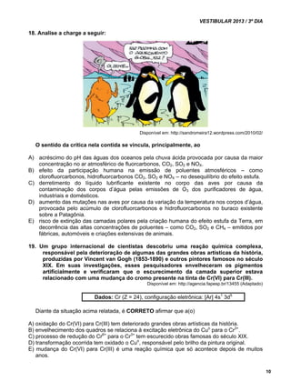 VESTIBULAR 2013 / 3º DIA 
10 
18. Analise a charge a seguir: 
Disponível em: http://sandromeira12.wordpress.com/2010/02/ 
O sentido da crítica nela contida se vincula, principalmente, ao 
A) acréscimo do pH das águas dos oceanos pela chuva ácida provocada por causa da maior 
concentração no ar atmosférico de fluorcarbonos, CO2, SO2 e NOX. 
B) efeito da participação humana na emissão de poluentes atmosféricos – como 
clorofluorcarbonos, hidrofluorcarbonos CO2, SO2 e NOX – no desequilíbrio do efeito estufa. 
C) derretimento do líquido lubrificante existente no corpo das aves por causa da 
contaminação dos corpos d’água pelas emissões de O3 dos purificadores de água, 
industriais e domésticos. 
D) aumento das mutações nas aves por causa da variação da temperatura nos corpos d’água, 
provocada pelo acúmulo de clorofluorcarbonos e hidrofluorcarbonos no buraco existente 
sobre a Patagônia. 
E) risco de extinção das camadas polares pela criação humana do efeito estufa da Terra, em 
decorrência das altas concentrações de poluentes – como CO2, SO2 e CH4 – emitidos por 
fábricas, automóveis e criações extensivas de animais. 
19. Um grupo internacional de cientistas descobriu uma reação química complexa, 
responsável pela deterioração de algumas das grandes obras artísticas da história, 
produzidas por Vincent van Gogh (1853-1890) e outros pintores famosos no século 
XIX. Em suas investigações, esses pesquisadores envelheceram os pigmentos 
artificialmente e verificaram que o escurecimento da camada superior estava 
relacionado com uma mudança do cromo presente na tinta de Cr(VI) para Cr(III). 
Disponível em: http://agencia.fapesp.br/13455 (Adaptado) 
Dados: Cr (Z = 24), configuração eletrônica: [Ar] 4s1 3d5 
Diante da situação acima relatada, é CORRETO afirmar que a(o) 
A) oxidação do Cr(VI) para Cr(III) tem deteriorado grandes obras artísticas da história. 
B) envelhecimento dos quadros se relaciona à excitação eletrônica do Cuo para o Cr3+. 
C) processo de redução do Cr6+ para o Cr3+ tem escurecido obras famosas do século XIX. 
D) transformação ocorrida tem oxidado o Cuo, responsável pelo brilho da pintura original. 
E) mudança do Cr(VI) para Cr(III) é uma reação química que só acontece depois de muitos 
anos. 
 