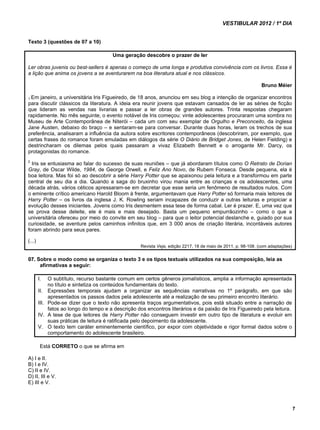 VESTIBULAR 2012 / 1º DIA 
7 
Texto 3 (questões de 07 a 10) 
Uma geração descobre o prazer de ler 
Ler obras juvenis ou best-sellers é apenas o começo de uma longa e produtiva convivência com os livros. Essa é 
a lição que anima os jovens a se aventurarem na boa literatura atual e nos clássicos. 
Bruno Méier 
1 Em janeiro, a universitária Iris Figueiredo, de 18 anos, anunciou em seu blog a intenção de organizar encontros 
para discutir clássicos da literatura. A ideia era reunir jovens que estavam cansados de ler as séries de ficção 
que lideram as vendas nas livrarias e passar a ler obras de grandes autores. Trinta respostas chegaram 
rapidamente. No mês seguinte, o evento notável de Iris começou: vinte adolescentes procuraram uma sombra no 
Museu de Arte Contemporânea de Niterói – cada um com seu exemplar de Orgulho e Preconceito, da inglesa 
Jane Austen, debaixo do braço – e sentaram-se para conversar. Durante duas horas, leram os trechos de sua 
preferência, analisaram a influência da autora sobre escritores contemporâneos (descobriram, por exemplo, que 
certas frases do romance foram emuladas em diálogos da série O Diário de Bridget Jones, de Helen Fielding) e 
destrincharam os dilemas pelos quais passaram a vivaz Elizabeth Bennett e o arrogante Mr. Darcy, os 
protagonistas do romance. 
2 Iris se entusiasma ao falar do sucesso de suas reuniões – que já abordaram títulos como O Retrato de Dorian 
Gray, de Oscar Wilde, 1984, de George Orwell, e Feliz Ano Novo, de Rubem Fonseca. Desde pequena, ela é 
boa leitora. Mas foi só ao descobrir a série Harry Potter que se apaixonou pela leitura e a transformou em parte 
central de seu dia a dia. Quando a saga do bruxinho virou mania entre as crianças e os adolescentes, uma 
década atrás, vários céticos apressaram-se em decretar que esse seria um fenômeno de resultados nulos. Com 
o eminente crítico americano Harold Bloom à frente, argumentavam que Harry Potter só formaria mais leitores de 
Harry Potter – os livros da inglesa J. K. Rowling seriam incapazes de conduzir a outras leituras e propiciar a 
evolução desses iniciantes. Jovens como Iris desmentem essa tese de forma cabal. Ler é prazer. E, uma vez que 
se prova desse deleite, ele é mais e mais desejado. Basta um pequeno empurrãozinho – como o que a 
universitária ofereceu por meio do convite em seu blog – para que o leitor potencial deslanche e, guiado por sua 
curiosidade, se aventure pelos caminhos infinitos que, em 3 000 anos de criação literária, incontáveis autores 
foram abrindo para seus pares. 
(...) 
Revista Veja, edição 2217, 18 de maio de 2011, p. 98-108. (com adaptações) 
07. Sobre o modo como se organiza o texto 3 e os tipos textuais utilizados na sua composição, leia as 
afirmativas a seguir: 
I. O subtítulo, recurso bastante comum em certos gêneros jornalísticos, amplia a informação apresentada 
no título e sintetiza os conteúdos fundamentais do texto. 
II. Expressões temporais ajudam a organizar as sequências narrativas no 1º parágrafo, em que são 
apresentados os passos dados pela adolescente até a realização de seu primeiro encontro literário. 
III. Pode-se dizer que o texto não apresenta traços argumentativos, pois está situado entre a narração de 
fatos ao longo do tempo e a descrição dos encontros literários e da paixão de Iris Figueiredo pela leitura. 
IV. A tese de que leitores de Harry Potter não conseguem investir em outro tipo de literatura e evoluir em 
suas práticas de leitura é ratificada pelo depoimento da adolescente. 
V. O texto tem caráter eminentemente científico, por expor com objetividade e rigor formal dados sobre o 
comportamento do adolescente brasileiro. 
Está CORRETO o que se afirma em 
A) I e II. 
B) I e IV. 
C) II e IV. 
D) II, III e V. 
E) III e V. 
 