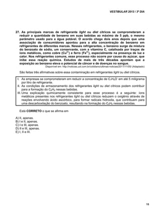 VESTIBULAR 2013 / 3º DIA 
15 
27. As principais marcas de refrigerante light ou diet cítricos se comprometeram a 
reduzir a quantidade de benzeno em suas bebidas ao máximo de 5 ppb, o mesmo 
parâmetro usado para a água potável. O acordo chega dois anos depois que uma 
associação de consumidores apontou para a alta concentração de benzeno em 
refrigerantes de diferentes marcas. Nesses refrigerantes, o benzeno surge da mistura 
do benzoato de sódio, um conservante, com a vitamina C, catalisada por traços de 
íons metálicos, como cobre (Cu2+) e ferro (Fe3+), especialmente na presença de luz e 
calor. Nos refrigerantes comuns, esse processo não ocorre por causa do açúcar, que 
inibe essa reação química. Estudos de mais de três décadas apontam que a 
exposição ao benzeno eleva o potencial de câncer e de doenças no sangue. 
Disponível em: http://noticias.uol.com.br/cotidiano/ultimas-noticias/2011/11/05/ (Adaptado) 
São feitas três afirmativas sobre essa contaminação em refrigerantes light ou diet cítricos. 
I. As empresas se comprometeram em reduzir a concentração de C7H5O- em até 5 miligrama 
por litro de refrigerante. 
II. As condições de armazenamento dos refrigerantes light ou diet cítricos podem contribuir 
para a formação do C6H6 nessas bebidas. 
III. Uma explicação quimicamente consistente para esse processo é a seguinte: íons 
metálicos presentes nos refrigerantes light ou diet cítricos reduzem o oxigênio através de 
reações envolvendo ácido ascórbico, para formar radicais hidroxila, que contribuem para 
uma descarboxilação do benzoato, resultando na formação do C6H6 nessas bebidas. 
Está CORRETO o que se afirma em 
A) II, apenas. 
B) I e II, apenas. 
C) I e III, apenas. 
D) II e III, apenas. 
E) I, II e III. 
 