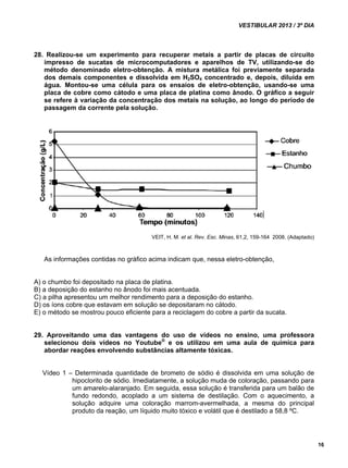 VESTIBULAR 2013 / 3º DIA 
16 
28. Realizou-se um experimento para recuperar metais a partir de placas de circuito 
impresso de sucatas de microcomputadores e aparelhos de TV, utilizando-se do 
método denominado eletro-obtenção. A mistura metálica foi previamente separada 
dos demais componentes e dissolvida em H2SO4 concentrado e, depois, diluída em 
água. Montou-se uma célula para os ensaios de eletro-obtenção, usando-se uma 
placa de cobre como cátodo e uma placa de platina como ânodo. O gráfico a seguir 
se refere à variação da concentração dos metais na solução, ao longo do período de 
passagem da corrente pela solução. 
VEIT, H. M. et al. Rev. Esc. Minas, 61,2, 159-164 2008. (Adaptado) 
As informações contidas no gráfico acima indicam que, nessa eletro-obtenção, 
A) o chumbo foi depositado na placa de platina. 
B) a deposição do estanho no ânodo foi mais acentuada. 
C) a pilha apresentou um melhor rendimento para a deposição do estanho. 
D) os íons cobre que estavam em solução se depositaram no cátodo. 
E) o método se mostrou pouco eficiente para a reciclagem do cobre a partir da sucata. 
29. Aproveitando uma das vantagens do uso de vídeos no ensino, uma professora 
selecionou dois vídeos no Youtube® e os utilizou em uma aula de química para 
abordar reações envolvendo substâncias altamente tóxicas. 
Vídeo 1 – Determinada quantidade de brometo de sódio é dissolvida em uma solução de 
hipoclorito de sódio. Imediatamente, a solução muda de coloração, passando para 
um amarelo-alaranjado. Em seguida, essa solução é transferida para um balão de 
fundo redondo, acoplado a um sistema de destilação. Com o aquecimento, a 
solução adquire uma coloração marrom-avermelhada, a mesma do principal 
produto da reação, um líquido muito tóxico e volátil que é destilado a 58,8 ºC. 
 