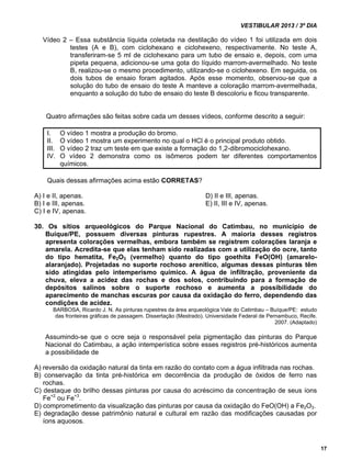 VESTIBULAR 2013 / 3º DIA 
17 
Vídeo 2 – Essa substância líquida coletada na destilação do vídeo 1 foi utilizada em dois 
testes (A e B), com ciclohexano e ciclohexeno, respectivamente. No teste A, 
transferiram-se 5 ml de ciclohexano para um tubo de ensaio e, depois, com uma 
pipeta pequena, adicionou-se uma gota do líquido marrom-avermelhado. No teste 
B, realizou-se o mesmo procedimento, utilizando-se o ciclohexeno. Em seguida, os 
dois tubos de ensaio foram agitados. Após esse momento, observou-se que a 
solução do tubo de ensaio do teste A manteve a coloração marrom-avermelhada, 
enquanto a solução do tubo de ensaio do teste B descoloriu e ficou transparente. 
Quatro afirmações são feitas sobre cada um desses vídeos, conforme descrito a seguir: 
I. O vídeo 1 mostra a produção do bromo. 
II. O vídeo 1 mostra um experimento no qual o HCl é o principal produto obtido. 
III. O vídeo 2 traz um teste em que existe a formação do 1,2-dibromociclohexano. 
IV. O vídeo 2 demonstra como os isômeros podem ter diferentes comportamentos 
químicos. 
Quais dessas afirmações acima estão CORRETAS? 
A) I e II, apenas. D) II e III, apenas. 
B) I e III, apenas. E) II, III e IV, apenas. 
C) I e IV, apenas. 
30. Os sítios arqueológicos do Parque Nacional do Catimbau, no município de 
Buíque/PE, possuem diversas pinturas rupestres. A maioria desses registros 
apresenta colorações vermelhas, embora também se registrem colorações laranja e 
amarela. Acredita-se que elas tenham sido realizadas com a utilização do ocre, tanto 
do tipo hematita, Fe2O3 (vermelho) quanto do tipo goethita FeO(OH) (amarelo-alaranjado). 
Projetadas no suporte rochoso arenítico, algumas dessas pinturas têm 
sido atingidas pelo intemperismo químico. A água de infiltração, proveniente da 
chuva, eleva a acidez das rochas e dos solos, contribuindo para a formação de 
depósitos salinos sobre o suporte rochoso e aumenta a possibilidade do 
aparecimento de manchas escuras por causa da oxidação do ferro, dependendo das 
condições de acidez. 
BARBOSA, Ricardo J. N. As pinturas rupestres da área arqueológica Vale do Catimbau – Buíque/PE: estudo 
das fronteiras gráficas de passagem. Dissertação (Mestrado). Universidade Federal de Pernambuco, Recife. 
2007. (Adaptado) 
Assumindo-se que o ocre seja o responsável pela pigmentação das pinturas do Parque 
Nacional do Catimbau, a ação intemperística sobre esses registros pré-históricos aumenta 
a possibilidade de 
A) reversão da oxidação natural da tinta em razão do contato com a água infiltrada nas rochas. 
B) conservação da tinta pré-histórica em decorrência da produção de óxidos de ferro nas 
rochas. 
C) destaque do brilho dessas pinturas por causa do acréscimo da concentração de seus íons 
Fe+2 ou Fe+3. 
D) comprometimento da visualização das pinturas por causa da oxidação do FeO(OH) a Fe2O3. 
E) degradação desse patrimônio natural e cultural em razão das modificações causadas por 
íons aquosos. 
 