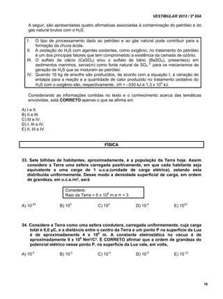 VESTIBULAR 2013 / 3º DIA 
19 
A seguir, são apresentadas quatro afirmativas associadas à contaminação do petróleo e do 
gás natural brutos com o H2S. 
I. O tipo de processamento dado ao petróleo e ao gás natural pode contribuir para a 
formação da chuva ácida. 
II. A oxidação do H2S com agentes oxidantes, como oxigênio, no tratamento do petróleo 
é um dos principais fatores que tem comprometido a existência da camada de ozônio. 
III. O sulfato de cálcio (CaSO4) e/ou o sulfato de bário (BaSO4), presente(s) em 
sedimentos marinhos, serve(m) como fonte natural de SO4 
2- para os mecanismos de 
geração de H2S que se misturam ao petróleo. 
IV. Quando 16 kg de enxofre são produzidos, de acordo com a equação I, a variação de 
entalpia para a reação e a quantidade de calor produzido no tratamento oxidativo do 
H2S com o oxigênio são, respectivamente, H = –530 kJ e 1,3 x 105 kJ. 
Considerando as informações contidas no texto e o conhecimento acerca das temáticas 
envolvidas, está CORRETO apenas o que se afirma em 
A) I e II. 
B) II e III. 
C) III e IV. 
D) I, III e IV. 
E) II, III e IV. 
FÍSICA 
33. Sete bilhões de habitantes, aproximadamente, é a população da Terra hoje. Assim 
considere a Terra uma esfera carregada positivamente, em que cada habitante seja 
equivalente a uma carga de 1 u.c.e.(unidade de carga elétrica), estando esta 
distribuída uniformemente. Desse modo a densidade superficial de carga, em ordem 
de grandeza, em u.c.e./m², será 
Considere: 
Raio da Terra = 6 x 106 m e π = 3. 
A) 10-23 B) 105 C) 102 D) 10-5 E) 1023 
34. Considere a Terra como uma esfera condutora, carregada uniformemente, cuja carga 
total é 6,0 μC, e a distância entre o centro da Terra e um ponto P na superfície da Lua 
é de aproximadamente 4 x 108 m. A constante eletrostática no vácuo é de 
aproximadamente 9 x 109 Nm²/C². É CORRETO afirmar que a ordem de grandeza do 
potencial elétrico nesse ponto P, na superfície da Lua vale, em volts, 
A) 10-2 B) 10-3 C) 10-4 D) 10-5 E) 10-12 
 