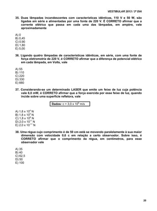 VESTIBULAR 2013 / 3º DIA 
20 
35. Duas lâmpadas incandescentes com características idênticas, 110 V e 50 W, são 
ligadas em série e alimentadas por uma fonte de 220 V. É CORRETO afirmar que a 
corrente elétrica que passa em cada uma das lâmpadas, em ampère, vale 
aproximadamente 
A) 0 
B) 0,45 
C) 0,90 
D) 1,80 
E) 5,00 
36. Ligando quatro lâmpadas de características idênticas, em série, com uma fonte de 
força eletromotriz de 220 V, é CORRETO afirmar que a diferença de potencial elétrico 
em cada lâmpada, em Volts, vale 
A) 55 
B) 110 
C) 220 
D) 330 
E) 880 
37. Considerando-se um determinado LASER que emite um feixe de luz cuja potência 
vale 6,0 mW, é CORRETO afirmar que a força exercida por esse feixe de luz, quando 
incide sobre uma superfície refletora, vale 
Dados: c = 3,0 x 108 m/s 
A) 1,8 x 104 N 
B) 1,8 x 105 N 
C) 1,8 x 106 N 
D) 2,0 x 1011 N 
E) 2,0 x 10-11 N 
38. Uma régua cujo comprimento é de 50 cm está se movendo paralelamente à sua maior 
dimensão com velocidade 0,6 c em relação a certo observador. Sobre isso, é 
CORRETO afirmar que o comprimento da régua, em centímetros, para esse 
observador vale 
A) 35 
B) 40 
C) 62,5 
D) 50 
E) 100 
 