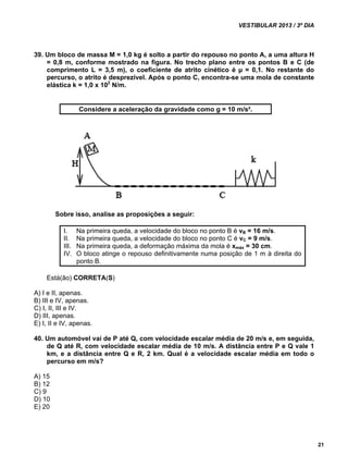 VESTIBULAR 2013 / 3º DIA 
21 
39. Um bloco de massa M = 1,0 kg é solto a partir do repouso no ponto A, a uma altura H 
= 0,8 m, conforme mostrado na figura. No trecho plano entre os pontos B e C (de 
comprimento L = 3,5 m), o coeficiente de atrito cinético é μ = 0,1. No restante do 
percurso, o atrito é desprezível. Após o ponto C, encontra-se uma mola de constante 
elástica k = 1,0 x 102 N/m. 
Considere a aceleração da gravidade como g = 10 m/s². 
Sobre isso, analise as proposições a seguir: 
I. Na primeira queda, a velocidade do bloco no ponto B é vB = 16 m/s. 
II. Na primeira queda, a velocidade do bloco no ponto C é vC = 9 m/s. 
III. Na primeira queda, a deformação máxima da mola é xmáx = 30 cm. 
IV. O bloco atinge o repouso definitivamente numa posição de 1 m à direita do 
ponto B. 
Está(ão) CORRETA(S) 
A) I e II, apenas. 
B) III e IV, apenas. 
C) I, II, III e IV. 
D) III, apenas. 
E) I, II e IV, apenas. 
40. Um automóvel vai de P até Q, com velocidade escalar média de 20 m/s e, em seguida, 
de Q até R, com velocidade escalar média de 10 m/s. A distância entre P e Q vale 1 
km, e a distância entre Q e R, 2 km. Qual é a velocidade escalar média em todo o 
percurso em m/s? 
A) 15 
B) 12 
C) 9 
D) 10 
E) 20 
 