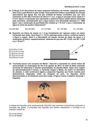 VESTIBULAR 2013 / 3º DIA 
22 
41. O Brasil é um dos países de maior potencial hidráulico do mundo, superado apenas 
pela China, pela Rússia e pelo Congo. Esse potencial traduz a quantidade de energia 
aproveitável das águas dos rios por unidade de tempo. Considere que, por uma 
cachoeira no Rio São Francisco de altura h = 5 m, a água é escoada numa vazão Z = 
5 m³/s. Qual é a expressão que representa a potência hídrica média teórica oferecida 
pela cachoeira, considerando que a água possui uma densidade absoluta d = 1000 
kg/m³, que a aceleração da gravidade tem módulo g = 10 m/s² e que a velocidade da 
água no início da queda é desprezível? 
A) 0,25 MW B) 0,50 MW C) 0,75 MW D) 1,00 MW E) 1,50 MW 
42. Suponha um bloco de massa m = 2 kg inicialmente em repouso sobre um plano 
horizontal sem atrito. Uma força F = 16 N é aplicada sobre o bloco, conforme mostra 
a figura a seguir. Qual é a intensidade da reação normal do plano de apoio e a 
aceleração do bloco, respectivamente, sabendo-se que sen 60º = 0,85, cos 60º = 0,50 
e g = 10 m/s²? 
A) 6,4 N e 4 m/s² 
B) 13, 6 N e 4 m/s² 
C) 20,0 N e 8 m/s² 
D) 16,0 N e 8 m/s² 
E) 8,00 N e 8 m/s² 
43. “Curiosity pousa com sucesso em Marte”. Essa foi a manchete em vários meios de 
comunicação na madrugada do dia 6 de agosto de 2012. O robô da Nasa chamado 
Curiosity foi destinado a estudar propriedades do planeta Marte. Após uma viagem 
de aproximadamente 9 meses, o Curiosity chegou a Marte. Ao entrar na atmosfera 
do planeta, o robô continuava ligado a pequenos foguetes que foram usados para 
desacelerá-lo. Segundos antes da chegada ao solo, os foguetes foram 
desconectados e se afastaram para bem longe. A figura ilustra o sistema Curiosity + 
foguetes. 
Fonte: Nasa 
A massa dos foguetes varia continuamente, enquanto eles queimam combustível e produzem a 
exaustão dos gases. A propulsão dos foguetes que fizeram desacelerar o Curiosity é um 
exemplo notável da 
A) Lei da Inércia. 
B) Lei de Kepler. 
 