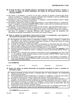 VESTIBULAR 2012 / 1º DIA 
8 
08. Ao longo do texto 3, são utilizadas palavras e expressões que ajudam a promover a coesão e a 
construir os efeitos de sentido pretendidos. Em relação ao uso desses recursos, assinale a 
afirmação CORRETA. 
A) Nos trechos “a universitária [...] anunciou em seu blog a intenção de organizar encontros para discutir 
clássicos da literatura” (1º parágrafo), a expressão sublinhada indica “finalidade” e pode ser substituída pelo 
conectivo “com o intuito de”, sem prejuízo sintático-semântico. 
B) No fragmento “leram os trechos de sua preferência” (1º parágrafo), o pronome possessivo retoma a inglesa 
Jane Austen, autora do livro Orgulho e Preconceito. 
C) No fragmento “destrincharam os dilemas pelos quais passaram a vivaz Elizabeth Bennett e o arrogante Mr. 
Darcy” (1º parágrafo), a expressão sublinhada, embora esteja no plural, pode ser substituída pelo pronome 
relativo “que”, sem prejuízos à norma padrão escrita. 
D) No fragmento “Iris se entusiasma ao falar do sucesso de suas reuniões – que já abordaram títulos como [...]” 
(2º parágrafo), o relativo sublinhado pode ser substituído por “o qual”, concordando com o núcleo “sucesso”. 
E) No trecho “Desde pequena, ela é boa leitora. Mas foi só ao descobrir a série Harry Potter que se apaixonou 
pela leitura” (2º parágrafo), a conjunção sublinhada indica “oposição” e pode ser substituída, sem 
necessidade de alteração morfossintática no enunciado, pelo conectivo “Embora”. 
09. Sobre as relações de concordância verbo-nominal no texto 3, e considerando o que prescreve a 
norma padrão do português, leia as seguintes considerações: 
I. No fragmento “Ler obras juvenis ou best-sellers é apenas o começo” (subtítulo), o padrão de 
concordância verbal respeita a prescrição da gramática normativa em relação aos núcleos do sujeito 
unidos pela conjunção “ou”, indicativa de exclusão. 
II. O padrão de concordância verbal pode auxiliar na identificação do responsável pela ação verbal em 
casos de sujeito elíptico, como no trecho “descobriram, por exemplo, que certas frases do romance 
foram emuladas em diálogos da série O Diário de Bridget Jones [...]” (1º parágrafo). 
III. Conforme a prescrição gramatical, no trecho “e destrincharam os dilemas pelos quais passaram a vivaz 
Elizabeth Bennett e o arrogante Mr. Darcy” (1º parágrafo), a forma verbal sublinhada admite, também, a 
forma singular. 
IV. No trecho “Com o eminente crítico americano Harold Bloom à frente, argumentavam que Harry Potter 
[...]” (2º parágrafo), a flexão de terceira pessoa do plural é admitida, tendo em vista um sujeito que não 
se conhece ou não se quer declarar. 
V. Na estrutura “E, uma vez que se prova desse deleite, ele é mais e mais desejado” (2º parágrafo), a 
forma verbal destacada obedece à gramática padrão, que preconiza a harmonia sintática entre verbo e 
sujeito apassivado (desse deleite). 
Estão CORRETAS 
A) I e II. B) I, II e V. C) II e III. D) III e IV. E) III, IV e V. 
10. Quanto aos efeitos de sentido decorrentes da pontuação empregada no texto 3, considere as 
afirmações a seguir: 
I. Recurso recorrente ao longo do texto, o travessão pode, em certas passagens, ser corretamente 
substituído por parênteses. 
II. Outra possibilidade de pontuar corretamente o 2º período do 1º parágrafo é: “A ideia era reunir jovens, 
que estavam cansados de ler as séries de ficção, que lideram as vendas nas livrarias [...]”. 
III. No trecho “No mês seguinte, o evento notável de Iris começou: vinte adolescentes procuraram [...]” (1º 
parágrafo), os dois pontos podem ser substituídos por conjunções explicativas, como “pois” e “porque”. 
IV. Outra forma de se pontuar o 1º período do 2º parágrafo é: “Iris se entusiasma ao falar do sucesso de 
suas reuniões, que já abordaram títulos como: O Retrato de Dorian Gray, de Oscar Wilde; 1984, de 
George Orwell; e Feliz Ano Novo, de Rubem Fonseca”. 
V. O enunciado “Jovens como Iris desmentem essa tese de forma cabal.” (2º parágrafo) pode também ser 
pontuado da seguinte forma: “Jovens como Iris, desmentem essa tese de forma cabal.”. 
Está CORRETO o que se afirma em 
A) I e III. B) I e IV. C) II e IV. D) II e V. E) II, III e V. 
 