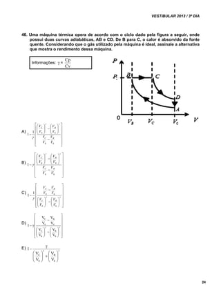 VESTIBULAR 2013 / 3º DIA 
24 
46. Uma máquina térmica opera de acordo com o ciclo dado pela figura a seguir, onde 
possui duas curvas adiabáticas, AB e CD. De B para C, o calor é absorvido da fonte 
quente. Considerando que o gás utilizado pela máquina é ideal, assinale a alternativa 
que mostra o rendimento dessa máquina. 
Informações:  = 
Cp 
Cv 
A) 
 
     
 
 
     
  
V 
V 
C B 
1 1 0 0 
 
 
   
 
 
  
  
 
 
  
 
V 
V 
V 
0 0 
V 
V 
V 
C B 
 
B) 
 
     
 
 
     
  
V 
V 
C B 
1 0 0 
 
 
   
 
 
  
  
 
 
  
 
V 
V 
0 0 
V 
V 
V 
V 
C B 
 
C) 
 
     
 
 
     
V 
V 
C B 
1 1 0 0 
 
 
  
 
   
  
 
 
  
 
    
V 
V 
0 0 
V 
V 
V 
V 
C B 
D) 
 
      
 
     
 
 
  
V 
C 
V 
 
   
  
 
 
  
 
B 
    
V 
B 
0 
V 
C 
0 
0 
0 
V 
V 
V 
V 
1 
E)   
 
  
 
    
  
 
  
 
 
V 
B 
0 
V 
C 
0 
V 
V 
1 
 