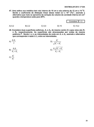 VESTIBULAR 2013 / 3º DIA 
25 
47. Uma esfera oca metálica tem raio interno de 10 cm e raio externo de 12 cm a 15 0C. 
Sendo o coeficiente de dilatação linear desse metal 2,3 x 10-5 (0C)-1, assinale a 
alternativa que mais se aproxima da variação do volume da cavidade interna em cm3 
quando a temperatura sobe para 400C. 
Considere = 3 
A) 0,2 B) 2,2 C) 5,0 D) 15 E) 15,2 
48. Considere duas superfícies esféricas, A1 e A2, de mesmo centro O, cujos raios são R1 
e R2, respectivamente. As superfícies são atravessadas por ondas de mesma 
potência P . Sendo I1 e I2 as intensidades da onda em A1 e A2, assinale a alternativa 
que corresponde à razão I1/ I2 entre as intensidades. 
A) 
1 2 R R 
2 
D) 
2 
2 
R 
2 
1 
R  
R 
2 
1 
B) 
R R 
 
1 2 
R R 
1 2 
E) 
R R R 
2 1 
2 
2 
2 
1 1 
R  
R 
 
R 
2 
2 
R 
C) 2 
1 
╥ 
 