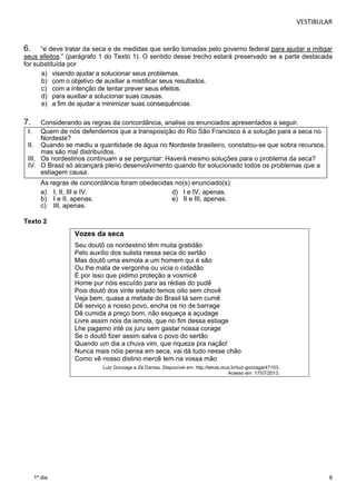 VESTIBULAR 
6. “e deve tratar da seca e de medidas que serão tomadas pelo governo federal para ajudar a mitigar 
seus efeitos.” (parágrafo 1 do Texto 1). O sentido desse trecho estará preservado se a parte destacada 
for substituída por 
8 
a) visando ajudar a solucionar seus problemas. 
b) com o objetivo de auxiliar a mistificar seus resultados. 
c) com a intenção de tentar prever seus efeitos. 
d) para auxiliar a solucionar suas causas. 
e) a fim de ajudar a minimizar suas consequências. 
7. Considerando as regras da concordância, analise os enunciados apresentados a seguir. 
I. Quem de nós defendemos que a transposição do Rio São Francisco é a solução para a seca no 
Nordeste? 
II. Quando se mediu a quantidade de água no Nordeste brasileiro, constatou-se que sobra recursos, 
mas são mal distribuídos. 
III. Os nordestinos continuam a se perguntar: Haverá mesmo soluções para o problema da seca? 
IV. O Brasil só alcançará pleno desenvolvimento quando for solucionado todos os problemas que a 
estiagem causa. 
As regras de concordância foram obedecidas no(s) enunciado(s): 
a) I, II, III e IV. d) I e IV, apenas. 
b) I e II, apenas. e) II e III, apenas. 
c) III, apenas. 
Texto 2 
1º dia 
Vozes da seca 
Seu doutô os nordestino têm muita gratidão 
Pelo auxílio dos sulista nessa seca do sertão 
Mas doutô uma esmola a um homem qui é são 
Ou lhe mata de vergonha ou vicia o cidadão 
É por isso que pidimo proteção a vosmicê 
Home pur nóis escuído para as rédias do pudê 
Pois doutô dos vinte estado temos oito sem chovê 
Veja bem, quase a metade do Brasil tá sem cumê 
Dê serviço a nosso povo, encha os rio de barrage 
Dê cumida a preço bom, não esqueça a açudage 
Livre assim nóis da ismola, que no fim dessa estiage 
Lhe pagamo inté os juru sem gastar nossa corage 
Se o doutô fizer assim salva o povo do sertão 
Quando um dia a chuva vim, que riqueza pra nação! 
Nunca mais nóis pensa em seca, vai dá tudo nesse chão 
Como vê nosso distino mercê tem na vossa mão 
Luiz Gonzaga e Zé Dantas. Disponível em: http://letras.mus.br/luiz-gonzaga/47103. 
Acesso em: 17/07/2013. 
 
