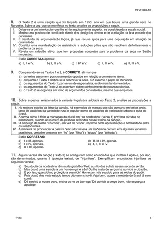 VESTIBULAR 
8. O Texto 2 é uma canção que foi lançada em 1953, ano em que houve uma grande seca no 
Nordeste. Sobre a voz que se manifesta no texto, analise as proposições a seguir. 
I. Dirige-se a um interlocutor que lhe é hierarquicamente superior, se considerada a escala social. 
II. Mostra uma postura de humildade diante dos desígnios divinos e de aceitação da boa vontade dos 
III. É destituída de argumentação lógica, já que recusa ajuda para uma população em situação de 
IV. Constitui uma manifestação de resistência a soluções pífias que não resolvem definitivamente o 
V. Revela um cidadão altivo, que tem propostas concretas para o problema da seca no Sertão 
10. Sobre aspectos relacionados à variante linguística adotada no Texto 2, analise as proposições a 
seguir. 
11. Alguns versos da canção (Texto 2) se configuram como enunciados que incitam à ação e, por isso, 
são denominados, quanto à tipologia textual, de “injuntivos”. Exemplificam enunciados injuntivos os 
seguintes versos: 
a) Seu doutô os nordestino têm muita gratidão/ Pelo auxílio dos sulista nessa seca do sertão. 
b) Mas doutô uma esmola a um homem qui é são/ Ou lhe mata de vergonha ou vicia o cidadão. 
c) É por isso que pidimo proteção a vosmicê/ Home pur nóis escuído para as rédias do pudê. 
d) Pois doutô dos vinte estado temos oito sem chovê/ Veja bem, quase a metade do Brasil tá sem 
9 
poderosos. 
calamidade. 
problema da seca. 
nordestino. 
Estão CORRETAS apenas: 
a) I, II e IV. b) I, III e V. c) I, IV e V. d) II, III e IV. e) II, III e V. 
9. Comparando-se os Textos 1 e 2, é CORRETO afirmar que 
a) os textos assumem posicionamentos opostos em relação a um mesmo tema. 
b) enquanto o Texto 1 dedica-se a descrever a seca, o 2 assume o papel de denúncia. 
c) os argumentos do Texto 1, por serem de especialista, estão mais fundamentados. 
d) os argumentos do Texto 2 se assentam sobre conhecimento de natureza técnica. 
e) o Texto 2 se organiza em torno de argumentos consistentes, mesmo que empíricos. 
I. No registro escrito da letra da canção, há exemplos de marcas que são comuns em textos orais, 
tanto de usuários da variedade rural e popular como de usuários da variedade urbana e culta do 
Brasil. 
II. A forma como é feita a marcação do plural em “os nordestino” (verso 1) provoca dúvidas no 
interlocutor, quanto ao número de pessoas referidas nesse trecho da canção. 
III. O emprego da forma “vosmicê”, em vez de “você”, imprime certa aproximação e cordialidade entre 
os interlocutores. 
IV. A maneira de pronunciar a palavra “escuído” revela um fenômeno comum em algumas variantes 
brasileiras, também presente em “fio” (por “filho”) e “teiado” (por “telhado”). 
Estão CORRETAS: 
a) I e III, apenas. d) II, III e IV, apenas. 
b) I e IV, apenas. e) I, II, III e IV. 
c) II e III, apenas. 
1º dia 
cumê. 
e) Dê serviço a nosso povo, encha os rio de barrage/ Dê cumida a preço bom, não esqueça a 
açudage. 
 