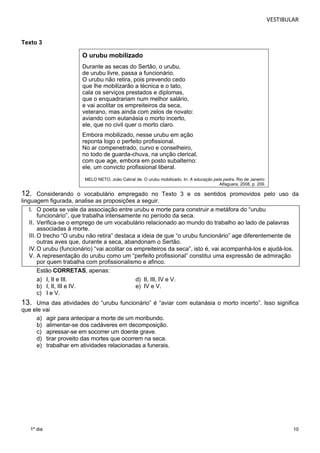 VESTIBULAR 
10 
Texto 3 
1º dia 
O urubu mobilizado 
Durante as secas do Sertão, o urubu, 
de urubu livre, passa a funcionário. 
O urubu não retira, pois prevendo cedo 
que lhe mobilizarão a técnica e o tato, 
cala os serviços prestados e diplomas, 
que o enquadrariam num melhor salário, 
e vai acolitar os empreiteiros da seca, 
veterano, mas ainda com zelos de novato: 
aviando com eutanásia o morto incerto, 
ele, que no civil quer o morto claro. 
Embora mobilizado, nesse urubu em ação 
reponta logo o perfeito profissional. 
No ar compenetrado, curvo e conselheiro, 
no todo de guarda-chuva, na unção clerical, 
com que age, embora em posto subalterno: 
ele, um convicto profissional liberal. 
MELO NETO, João Cabral de. O urubu mobilizado. In: A educação pela pedra. Rio de Janeiro: 
Alfaguara, 2008, p. 209. 
12. Considerando o vocabulário empregado no Texto 3 e os sentidos promovidos pelo uso da 
linguagem figurada, analise as proposições a seguir. 
I. O poeta se vale da associação entre urubu e morte para construir a metáfora do “urubu 
funcionário”, que trabalha intensamente no período da seca. 
II. Verifica-se o emprego de um vocabulário relacionado ao mundo do trabalho ao lado de palavras 
associadas à morte. 
III. O trecho “O urubu não retira” destaca a ideia de que “o urubu funcionário” age diferentemente de 
outras aves que, durante a seca, abandonam o Sertão. 
IV. O urubu (funcionário) “vai acolitar os empreiteiros da seca”, isto é, vai acompanhá-los e ajudá-los. 
V. A representação do urubu como um “perfeito profissional” constitui uma expressão de admiração 
por quem trabalha com profissionalismo e afinco. 
Estão CORRETAS, apenas: 
a) I, II e III. d) II, III, IV e V. 
b) I, II, III e IV. e) IV e V. 
c) I e V. 
13. Uma das atividades do “urubu funcionário” é “aviar com eutanásia o morto incerto”. Isso significa 
que ele vai 
a) agir para antecipar a morte de um moribundo. 
b) alimentar-se dos cadáveres em decomposição. 
c) apressar-se em socorrer um doente grave. 
d) tirar proveito das mortes que ocorrem na seca. 
e) trabalhar em atividades relacionadas a funerais. 
 