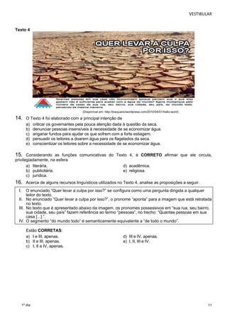 VESTIBULAR 
11 
Texto 4 
1º dia 
(Disponível em: http://biaquario/wordpress.com/2010/04/01/hello-word) 
14. O Texto 4 foi elaborado com a principal intenção de 
a) criticar os governantes pela pouca atenção dada à questão da seca. 
b) denunciar pessoas insensíveis à necessidade de se economizar água. 
c) angariar fundos para ajudar os que sofrem com a forte estiagem. 
d) persuadir os leitores a doarem água para os flagelados da seca. 
e) conscientizar os leitores sobre a necessidade de se economizar água. 
15. Considerando as funções comunicativas do Texto 4, é CORRETO afirmar que ele circula, 
privilegiadamente, na esfera 
a) literária. d) acadêmica. 
b) publicitária. e) religiosa. 
c) jurídica. 
16. Acerca de alguns recursos linguísticos utilizados no Texto 4, analise as proposições a seguir. 
I. O enunciado “Quer levar a culpa por isso?” se configura como uma pergunta dirigida a qualquer 
leitor do texto. 
II. No enunciado “Quer levar a culpa por isso?”, o pronome “aponta” para a imagem que está retratada 
no texto. 
III. No texto que é apresentado abaixo da imagem, os pronomes possessivos em “sua rua, seu bairro, 
sua cidade, seu país” fazem referência ao termo “pessoas”, no trecho: “Quantas pessoas em sua 
casa [...].”. 
IV. O segmento “do mundo todo” é semanticamente equivalente a “de todo o mundo”. 
Estão CORRETAS: 
a) I e III, apenas. d) III e IV, apenas. 
b) II e III, apenas. e) I, II, III e IV. 
c) I, II e IV, apenas. 
 