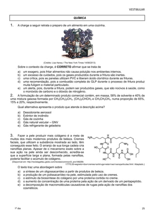 VESTIBULAR 
25 
QUÍMICA 
1. A charge a seguir retrata o preparo de um alimento em uma cozinha. 
1º dia 
(Crédito: Lisa Haney / The New York Times 14/08/2013) 
Sobre o contexto da charge, é CORRETO afirmar que se trata de 
a) um exagero, pois fritar alimentos não causa poluição nos ambientes internos. 
b) um excesso de cuidados, pois os gases produzidos durante a fritura são inertes. 
c) uma crítica, pois as panelas utilizam PVC e liberam ácido clorídrico durante as frituras. 
d) uma recomendação, pois a combustão completa do GLP durante o processo de fritura produz 
muita fuligem e material particulado. 
e) um alerta, pois, durante a fritura, podem ser produzidos gases, que são nocivos à saúde, como 
o monóxido de carbono e o dióxido de nitrogênio. 
2. A formulação de um determinado produto comercial contém, em massa, 58% de solvente e 40% de 
uma mistura gasosa formada por CH3(CH2)2CH3, (CH3)2CHCH3 e CH3CH2CH3, numa proporção de 65%, 
15% e 20%, respectivamente. 
Qual alternativa apresenta o produto que atende à descrição acima? 
a) Desodorante aerossol 
b) Extintor de incêndio 
c) Gás de cozinha 
d) Gás natural veicular – GNV 
e) Gás refrigerante de geladeira 
3. Fazer a pele produzir mais colágeno é a meta de 
muitos dos mais modernos produtos de beleza. Cremes 
faciais, que utilizam a substância mostrada ao lado, têm 
conseguido esse feito. O arranjo de sua longa cadeia cria 
nanofitas planas. Apesar de o mecanismo exato sobre a 
sua ação na pele ainda ser desconhecido, acredita-se 
que a superfície larga e plana, formada pelas nanofitas, 
poderia facilitar o acúmulo de colágeno. 
(Disponível em: http://revistagalileu.globo.com/revista/common/0,,emi189299- 
17770,00-segredo+dos+cremes+antirruga+esta+nas+nanoparticulas.html. Adaptado.) 
O texto traz uma abordagem sobre 
a) a síntese de um oligossacarídeo a partir de produtos de beleza. 
b) a produção de um polissacarídeo na pele, estimulada pelo uso de cremes. 
c) o estímulo da biossíntese do colágeno por uma proteína contida no creme. 
d) o aumento da concentração de uma proteína pela ação de um derivado de um pentapeptídio. 
e) a decomposição de macromoléculas causadoras de rugas pela ação de nanofitas dos 
cosméticos. 
 