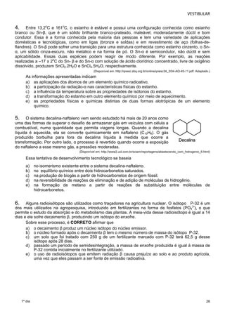 VESTIBULAR 
4. Entre 13,2oC e 161oC, o estanho é estável e possui uma configuração conhecida como estanho 
branco ou Sn-β, que é um sólido brilhante branco-prateado, maleável, moderadamente dúctil e bom 
condutor. Essa é a forma conhecida pela maioria das pessoas e tem uma variedade de aplicações 
domésticas e tecnológicas, como em ligas (bronze e soldas) e em revestimento de aço (folhas-de-flandres). 
26 
1º dia 
O Sn-β pode sofrer uma transição para uma estrutura conhecida como estanho cinzento, o Sn- 
α, um sólido cinza-escuro, não metálico e na forma de pó. O Sn-α é semicondutor, não dúctil e sem 
aplicabilidade. Essas duas espécies podem reagir de modo diferente. Por exemplo, as reações 
realizadas a –17 ± 2oC do Sn- β e do Sn-α com solução de ácido clorídrico concentrado, livre de oxigênio 
dissolvido, produzem SnCl2.2H2O e SnCl4.5H2O, respectivamente. 
(Disponível em: http://qnesc.sbq.org.br/online/qnesc34_3/04-AQ-45-11.pdf. Adaptado.) 
As informações apresentadas indicam 
a) as aplicações dos átomos de um elemento químico radioativo. 
b) a participação da radiação-α nas características físicas do estanho. 
c) a influência da temperatura sobre as propriedades de isótonos do estanho. 
d) a transformação do estanho em outro elemento químico por meio de aquecimento. 
e) as propriedades físicas e químicas distintas de duas formas alotrópicas de um elemento 
químico. 
5. O sistema decalina-naftaleno vem sendo estudado há mais de 20 anos como 
uma das formas de superar o desafio de armazenar gás em veículos com célula a 
combustível, numa quantidade que permita viagens longas. Quando a decalina 
líquida é aquecida, ela se converte quimicamente em naftaleno (C10H8). O gás 
produzido borbulha para fora da decalina líquida à medida que ocorre a 
transformação. Por outro lado, o processo é revertido quando ocorre a exposição 
do naftaleno a esse mesmo gás, a pressões moderadas. 
(Disponível em: http://www2.uol.com.br/sciam/reportagens/abastecendo_com_hidrogenio_6.html) 
Essa tentativa de desenvolvimento tecnológico se baseia 
a) no isomerismo existente entre o sistema decalina-naftaleno. 
b) no equilíbrio químico entre dois hidrocarbonetos saturados. 
c) na produção de biogás a partir de hidrocarbonetos de origem fóssil. 
d) na reversibilidade de reações de eliminação e de adição de moléculas de hidrogênio. 
e) na formação de metano a partir de reações de substituição entre moléculas de 
hidrocarbonetos. 
6. Alguns radioisótopos são utilizados como traçadores na agricultura nuclear. O isótopo P-32 é um 
dos mais utilizados na agropesquisa, introduzido em fertilizantes na forma de fosfatos (PO4 
3-), o que 
permite o estudo da absorção e do metabolismo das plantas. A meia-vida desse radioisótopo é igual a 14 
dias e ele sofre decaimento β, produzindo um isótopo do enxofre. 
Sobre esse processo, é CORRETO afirmar que 
a) o decaimento β produz um núcleo isótopo do núcleo emissor. 
b) o núcleo formado após o decaimento β tem o mesmo número de massa do isótopo P-32. 
c) um solo que foi tratado com 250 g de um fertilizante marcado com P-32 terá 62,5 g desse 
isótopo após 28 dias. 
d) passado um período de semidesintegração, a massa de enxofre produzida é igual à massa de 
P-32 contida inicialmente no fertilizante utilizado. 
e) o uso de radioisótopos que emitem radiação β causa prejuízo ao solo e ao produto agrícola, 
uma vez que eles passam a ser fonte de emissão radioativa. 
 
