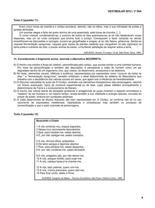 VESTIBULAR 2012 / 1º DIA 
9 
Texto 4 (questão 11) 
Eram cinco horas da manhã e o cortiço acordava, abrindo, não os olhos, mas a sua infinidade de portas e 
janelas alinhadas. 
Um acordar alegre e farto de quem dormiu de uma assentada, sete horas de chumbo. [...]. 
O rumor crescia, condensando-se; o zunzum de todos os dias acentuava-se; já se não destacavam vozes 
dispersas, mas um só ruído compacto que enchia todo o cortiço. Começavam a fazer compras na venda; 
ensarilhavam-se discussões e rezingas; ouviam-se gargalhadas e pragas; já se não falava, gritava-se. Sentia-se 
naquela fermentação sanguínea, naquela gula viçosa de plantas rasteiras que mergulham os pés vigorosos na 
lama preta e nutriente da vida, o prazer animal de existir, a triunfante satisfação de respirar sobre a terra. 
AZEVEDO, Aluísio. O cortiço. 15 ed. São Paulo: Ática, 1984. 
11. Considerando o fragmento acima, assinale a alternativa INCORRETA. 
A) O trecho nos mostra a força do coletivo, personificada pelo cortiço, que acorda similar a uma colmeia humana. 
Por meio da personificação e também das descrições, é perceptível a visão do homem como um ser 
degradado dentro de um organismo vivo, que cresce, se desenvolve, amadurece e se deteriora. 
B) No texto, elementos visuais, olfativos e auditivos, representados por expressões como “zunzum de todos os 
dias ” e “fermentação sanguínea”, também enfatizam o ideal determinista da estética do Naturalismo que 
trabalha com a decadência dos valores sociais em seres, que agem sob a influência da hereditariedade. 
C) O discurso naturalista do autor de O Cortiço, centrado nos elementos introspectivos das personagens, valoriza 
um lirismo acentuado, típico do romance experimental ou de tese, cujas ideias refletem principalmente o 
determinismo de Taine e o evolucionismo de Darwin. 
D) O trecho nos coloca diante de situações grotescas e antagônicas as quais mostram o aspecto animalesco e 
"rasteiro" do ser humano e, ao mesmo tempo, revela também a sua vitalidade e energia naturais, oriundas do 
prazer de existir, embora em condições adversas. 
E) A visão determinista de Aluísio Azevedo, tão bem representada em O Cortiço, se confirma não só no uso 
recorrente de expressões metafóricas, hiperbólicas e sinestésicas mas também no processo de 
zoomorfização a que o autor submete as personagens. 
Texto 5 (questão 12) 
Buscando a Cristo 
1 A vós correndo vou, braços sagrados, 
2 Nessa cruz sacrossanta descobertos, 
3 Que, para receber-me, estais abertos, 
4 E, por não castigar-me, estais cravados. 
5 A vós, divinos olhos, eclipsados 
6 De tanto sangue e lágrimas abertos 
7 Pois, para perdoar-me, estais despertos, 
8 E, por não condenar-me, estais fechados. 
9 A vós, pregados pés, por não deixar-me, 
10 A vós, sangue vertido, para ungir-me, 
11 A vós, cabeça baixa p‘ra chamar-me. 
12 A vós, lado patente, quero unir-me, 
13 A vós, cravos preciosos, quero atar-me, 
14 Para ficar unido, atado e firme. 
GUERRA, Gregório de Matos. Poemas Escolhidos. São Paulo: Editora Cultrix, 1989. 
 