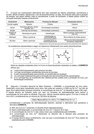 VESTIBULAR 
7. A busca por combustíveis alternativos tem sido motivada por fatores ambientais, econômicos e 
sociais. Nesse contexto, destaca-se o uso de biocombustíveis, ou seja, de produtos úteis para a geração 
de energia, que sejam obtidos, total ou parcialmente, a partir de biomassa. A tabela abaixo mostra os 
p rincipais exemplos desses combustíveis. 
(Disponível em: http://qnint.sbq.org.br/qni/visualizarTema.php?idTema=30. Adaptado.) 
Sobre as relações existentes entre I e II com os biocombustíveis mostrados na tabela, é CORRETO 
afirmar que 
a) I sofre hidrocraqueamento para produzir bio-óleo. 
b) I e II são os principais constituintes químicos do bio-óleo. 
c) II sofre transesterificação para produzir os constituintes do biodiesel. 
d) I é a principal matéria-prima para a produção dos seis biocombustíveis apresentados. 
e) II é o principal tipo de constituinte das matérias-primas usadas para a produção de C8H18 por 
8. Segundo o Conselho Nacional do Meio Ambiente – CONAMA, a concentração de íons cobre, 
dissolvidos numa água classificada como doce, não pode ser superior a 0,009 mg de Cu2+ por litro de 
água. Num determinado processo industrial, a concentração de íons Cu2+ no efluente é igual a 350 mg/L. 
A equipe técnica da indústria optou por usar um processo de eletrodeposição para reduzir a 
concentração de íons cobre no efluente. Para isso, utilizou corrente elétrica igual a 10 A por 2 horas 40 
min e 50 s, considerando-se um volume de 100 litros de efluente. 
27 
Combustível Matéria-prima Processo de obtenção Composição química 
Carvão vegetal Madeira Pirólise Carbono 
Álcool Açúcares (glicose, amido, 
Biogás Todo tipo de biomassa Fermentação anaeróbica Hidrocarbonetos leves 
Biogás de 
síntese Biomassa em geral Gaseificação Mistura gasosa, essencialmente 
CO e H2 
Biodiesel Óleos e gorduras Esterificação ou 
Bio-óleo Óleos e gorduras Craqueamento ou 
As substâncias representadas a seguir se relacionam diretamente com esses biocombustíveis. 
1º dia 
celulose, etc.) Fermentação anaeróbica Etanol 
transesterificação Mono ésteres de ácidos graxos 
hidrocraqueamento 
Mistura de hidrocarbonetos e 
compostos oxigenados 
I II 
fermentação anaeróbica. 
Dados: Massa atômica: Cu = 63,5 u; 1 F = 96500 C/mol; Q = i x t 
Considerando o processo de eletrodeposição descrito, assinale a alternativa que apresenta a 
afirmativa CORRETA. 
a) 95% dos íons Cu2+ presentes no efluente foram eletrodepositados. 
b) Após a eletrodeposição, a concentração de íons Cu2+ é igual a 32,5 mg/L. 
c) A concentração de íons Cu2+ é dez vezes maior que a estabelecida pelo CONAMA. 
d) A concentração de íons Cu2+ dissolvidos no efluente não é alterada pelo processo de 
eletrodeposição. 
e) A equipe técnica atuou corretamente, uma vez que a concentração de íons Cu2+ ficou abaixo da 
estabelecida pelo CONAMA. 
 