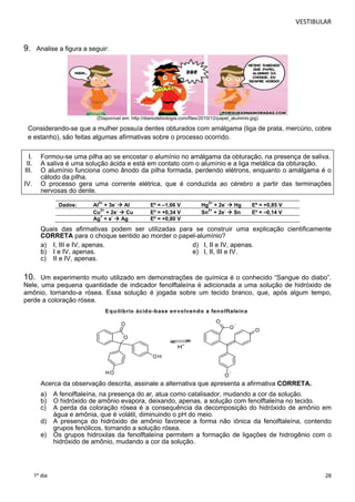 VESTIBULAR 
28 
9. Analise a figura a seguir: 
1º dia 
(Disponível em: http://diariodebiologia.com/files/2010/12/papel_aluminio.jpg) 
Considerando-se que a mulher possuía dentes obturados com amálgama (liga de prata, mercúrio, cobre 
e estanho), são feitas algumas afirmativas sobre o processo ocorrido. 
I. Formou-se uma pilha ao se encostar o alumínio no amálgama da obturação, na presença de saliva. 
II. A saliva é uma solução ácida e está em contato com o alumínio e a liga metálica da obturação. 
III. O alumínio funciona como ânodo da pilha formada, perdendo elétrons, enquanto o amálgama é o 
cátodo da pilha. 
IV. O processo gera uma corrente elétrica, que é conduzida ao cérebro a partir das terminações 
nervosas do dente. 
Dados: Al3+ + 3e-  Al Eº = –1,66 V Hg2+ + 2e-  Hg Eº = +0,85 V 
Cu2+ + 2e-  Cu Eº = +0,34 V Sn2+ + 2e-  Sn Eº = –0,14 V 
Ag+ + e-  Ag Eº = +0,80 V 
Quais das afirmativas podem ser utilizadas para se construir uma explicação cientificamente 
CORRETA para o choque sentido ao morder o papel-alumínio? 
a) I, III e IV, apenas. d) I, II e IV, apenas. 
b) I e IV, apenas. e) I, II, III e IV. 
c) II e IV, apenas. 
10. Um experimento muito utilizado em demonstrações de química é o conhecido “Sangue do diabo”. 
Nele, uma pequena quantidade de indicador fenolftaleína é adicionada a uma solução de hidróxido de 
amônio, tornando-a rósea. Essa solução é jogada sobre um tecido branco, que, após algum tempo, 
perde a coloração rósea. 
Equilíbrio ácido-base envolvendo a fenolftaleína 
O 
O 
HO 
OH 
O- O 
O- 
O 
H+ 
Acerca da observação descrita, assinale a alternativa que apresenta a afirmativa CORRETA. 
a) A fenolftaleína, na presença do ar, atua como catalisador, mudando a cor da solução. 
b) O hidróxido de amônio evapora, deixando, apenas, a solução com fenolftaleína no tecido. 
c) A perda da coloração rósea é a consequência da decomposição do hidróxido de amônio em 
água e amônia, que é volátil, diminuindo o pH do meio. 
d) A presença do hidróxido de amônio favorece a forma não iônica da fenolftaleína, contendo 
grupos fenólicos, tornando a solução rósea. 
e) Os grupos hidroxilas da fenolftaleína permitem a formação de ligações de hidrogênio com o 
hidróxido de amônio, mudando a cor da solução. 
 
