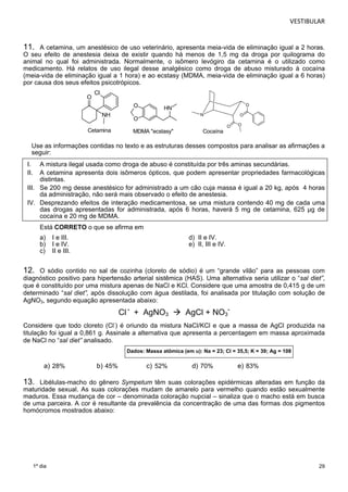 VESTIBULAR 
11. A cetamina, um anestésico de uso veterinário, apresenta meia-vida de eliminação igual a 2 horas. 
O seu efeito de anestesia deixa de existir quando há menos de 1,5 mg da droga por quilograma do 
animal no qual foi administrada. Normalmente, o isômero levógiro da cetamina é o utilizado como 
medicamento. Há relatos de uso ilegal desse analgésico como droga de abuso misturado à cocaína 
(meia-vida de eliminação igual a 1 hora) e ao ecstasy (MDMA, meia-vida de eliminação igual a 6 horas) 
por causa dos seus efeitos psicotrópicos. 
29 
a) 28% b) 45% c) 52% d) 70% e) 83% 
1º dia 
O 
Cl 
NH 
Cetamina 
O 
O 
HN 
MDMA "ecstasy" 
N 
O 
O 
O O 
Cocaína 
Use as informações contidas no texto e as estruturas desses compostos para analisar as afirmações a 
seguir: 
I. A mistura ilegal usada como droga de abuso é constituída por três aminas secundárias. 
II. A cetamina apresenta dois isômeros ópticos, que podem apresentar propriedades farmacológicas 
distintas. 
III. Se 200 mg desse anestésico for administrado a um cão cuja massa é igual a 20 kg, após 4 horas 
da administração, não será mais observado o efeito de anestesia. 
IV. Desprezando efeitos de interação medicamentosa, se uma mistura contendo 40 mg de cada uma 
das drogas apresentadas for administrada, após 6 horas, haverá 5 mg de cetamina, 625 μg de 
cocaína e 20 mg de MDMA. 
Está CORRETO o que se afirma em 
a) I e III. d) II e IV. 
b) I e IV. e) II, III e IV. 
c) II e III. 
12. O sódio contido no sal de cozinha (cloreto de sódio) é um “grande vilão” para as pessoas com 
diagnóstico positivo para hipertensão arterial sistêmica (HAS). Uma alternativa seria utilizar o “sal diet”, 
que é constituído por uma mistura apenas de NaCl e KCl. Considere que uma amostra de 0,415 g de um 
determinado “sal diet”, após dissolução com água destilada, foi analisada por titulação com solução de 
AgNO3, segundo equação apresentada abaixo: 
Cl 
- + AgNO3  AgCl + NO3 
- 
Considere que todo cloreto (Cl-) é oriundo da mistura NaCl/KCl e que a massa de AgCl produzida na 
titulação foi igual a 0,861 g. Assinale a alternativa que apresenta a percentagem em massa aproximada 
de NaCl no “sal diet” analisado. 
Dados: Massa atômica (em u): Na = 23; Cl = 35,5; K = 39; Ag = 108 
13. Libélulas-macho do gênero Sympetum têm suas colorações epidérmicas alteradas em função da 
maturidade sexual. As suas colorações mudam de amarelo para vermelho quando estão sexualmente 
maduros. Essa mudança de cor – denominada coloração nupcial – sinaliza que o macho está em busca 
de uma parceira. A cor é resultante da prevalência da concentração de uma das formas dos pigmentos 
homócromos mostrados abaixo: 
 