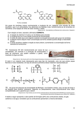 VESTIBULAR 
Um grupo de cientistas induziu quimicamente a mudança de cor, injetando uma solução de ácido 
ascórbico, que é um antioxidante, nos abdomens de libélulas vivas, transformando-as de amarelas em 
vermelhas. Uma injeção de nitrito de sódio reverteu o efeito. 
30 
1º dia 
(Disponível em: http://globedia.com/libelulas-tinen-colores-otono. Adaptado.) 
Com relação ao texto, assinale a afirmativa CORRETA. 
a) A injeção de vitamina C muda a cor da libélula para amarelo. 
b) A mudança de cor é uma reação reversível de isomerização. 
c) O nitrito de sódio atua como agente oxidante na indução provocada pelo grupo de cientistas. 
d) A libélula-macho adquire maior concentração da forma oxidada quando atinge a maturidade 
sexual. 
e) O ácido ascórbico catalisa a reação ao doar prótons, aumentando a concentração da forma 
reduzida do homócromo. 
14. Impressoras 3D vêm revolucionando por causa da sua 
versatilidade. Um exemplo é a produção de exoesqueleto à 
base de polímeros, que podem substituir o gesso, como 
mostrado na figura ao lado. 
(Disponível em: http://exame.abril.com.br/tecnologia/noticias/peca-impressa-em-3d-substitui-gesso-usado-em-fraturas. Adaptado. 
O nylon é um material muito interessante para esse tipo de impressão, uma vez que produz peças 
flexíveis e muito resistentes. Um tipo de estrutura pol i m érica desse material é representada por 
a) 
b) 
c) 
d) 
e) 
15. Um grupo de pesquisa da Universidade de Michigan, nos Estados Unidos, usou um tipo de fungo e 
de bactéria para produzir isobutanol. Segundo os pesquisadores, esse biocombustível teria maior 
compatibilidade com a gasolina que o etanol. 
(Disponível em: http://noticias.uol.com.br/meio-ambiente/ultimas-noticias/redacao/2013/08/28/fungo-e-bacteria-geram-biocombustivel- 
mais-proximo-da-gasolina-que-o-etanol.htm. Adaptado.) 
A tabela a seguir apresenta o calor-padrão de formação (ΔHºf) dos combustíveis citados, do gás 
carbônico e da água. Considere que os combustíveis apresentam a mesma densidade. 
 