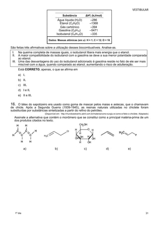 VESTIBULAR 
Substância ΔHºf (kJ/mol) 
Ág 
ua líquida (H2O) –286 
Etanol (C2H6O) –1368 
Gás carbônico –394 
Gasolina (C8H18) –5471 
Isobutanol (C4H10O) –335 
Dados: Massas atômicas (em u): H = 1; C = 12; O = 16 
São feitas três afirmativas sobre a utilização desses biocombustíveis. Analise-as. 
I. Na queima completa de massas iguais, o isobutanol libera mais energia que o etanol. 
II. A maior compatibilidade do isobutanol com a gasolina se deve a sua menor polaridade comparada 
16. O látex do sapotizeiro era usado como goma de mascar pelos maias e astecas, que o chamavam 
de chicle. Após a Segunda Guerra (1939-1945), as resinas naturais utilizadas no chiclete foram 
substituídas por substâncias sintetizadas a partir do refino do petróleo. 
31 
ao etanol. 
III. Uma das desvantagens do uso do isobutanol adicionado à gasolina reside no fato de ele ser mais 
miscível com a água, quando comparado ao etanol, aumentando o risco de adulteração. 
Está CORRETO, apenas, o que se afirma em 
a) I. 
b) II. 
c) III. 
d) I e II. 
e) II e III. 
1º dia 
(Disponível em: http://mundoestranho.abril.com.br/materia/como-surgiu-e-como-e-feito-o-chiclete. Adaptado) 
Assinale a alternativa que contém o monômero que se constitui como a principal matéria-prima de um 
dos produtos citados no texto. 
a) b) c) d) e) 
 