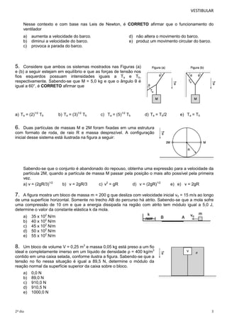 VESTIBULAR 
Nesse contexto e com base nas Leis de Newton, é CORRETO afirmar que o funcionamento do 
ventilador 
a) aumenta a velocidade do barco. d) não altera o movimento do barco. 
b) diminui a velocidade do barco. e) produz um movimento circular do barco. 
c) provoca a parada do barco. 
5. Considere que ambos os sistemas mostrados nas Figuras (a) 
e (b) a seguir estejam em equilíbrio e que as forças de tensão nos 
fios esquerdos possuam intensidades iguais a Ta e Tb, 
respectivamente. Sabendo-se que M = 5,0 kg e que o ângulo θ é 
igual a 60°, é CORRETO afirmar que 
a) Ta = (2)1/2 Tb b) Ta = (3)1/2 Tb c) Ta = (5)1/2 Tb d) Ta = Tb/2 e) Ta = Tb 
6. Duas partículas de massas M e 2M foram fixadas em uma estrutura 
com formato de roda, de raio R e massa desprezível. A configuração 
inicial desse sistema está ilustrada na figura a seguir: 
Sabendo-se que o conjunto é abandonado do repouso, obtenha uma expressão para a velocidade da 
partícula 2M, quando a partícula de massa M passar pela posição o mais alto possível pela primeira 
vez. 
a) v = (2gR/3)1/2 b) v = 2gR/3 c) v2 = gR d) v = (2gR)1/2 e) e) v = 2gR 
7. A figura mostra um bloco de massa m = 200 g que desliza com velocidade inicial v0 = 15 m/s ao longo 
de uma superfície horizontal. Somente no trecho AB do percurso há atrito. Sabendo-se que a mola sofre 
uma compressão de 10 cm e que a energia dissipada na região com atrito tem módulo igual a 5,0 J, 
determine o valor da constante elástica k da mola. 
a) 35 x 102 N/m 
b) 40 x 102 N/m 
c) 45 x 102 N/m 
d) 50 x 102 N/m 
e) 55 x 102 N/m 
8. Um bloco de volume V = 0,25 m3 e massa 0,05 kg está preso a um fio 
ideal e completamente imerso em um líquido de densidade ρ = 400 kg/m3 
contido em uma caixa selada, conforme ilustra a figura. Sabendo-se que a 
tensão no fio nessa situação é igual a 89,5 N, determine o módulo da 
reação normal da superfície superior da caixa sobre o bloco. 
a) 0,0 N 
b) 89,0 N 
c) 910,0 N 
d) 910,5 N 
e) 1000,0 N 
2º dia 3 
 