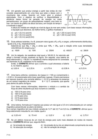 VESTIBULAR 
14. Um gerador que produz energia a partir das ondas do mar 
consiste essencialmente em uma boia que sobe e desce com o 
movimento das ondas, fazendo um motor girar e produzir 
eletricidade. Com o objetivo de verificar a disponibilidade e 
eficiência dessa forma de geração de energia na costa 
pernambucana, um grupo de pesquisadores instalou uma boia no 
mar. Um trecho do gráfico da altura da boia y em função do tempo t 
é mostrado a seguir: 
A altura foi medida em relação ao nível da água do mar sem ondas. Com base nessas informações, 
a equação que descreve, da melhor forma, o gráfico mostrado é 
a) y(t) = (0,3 m) sen(πt) d) y(t) = (30 m) sen(1,5πt) 
b) y(t) = (0,3 m) cos(πt) e) y(t) = (30 m) cos(1,5πt) 
c) y(t) = (0,3 m) sen(0,5πt) 
15. Duas esferas isolantes, A e B, possuem raios iguais a RA e RB e cargas, uniformemente distribuídas, 
iguais a QA e QB, respectivamente. 
Sabendo-se que 5QA = 2QB e ainda que 10RA = 3RB, qual a relação entre suas densidades 
volumétricas de cargas ρA/ρB? 
a) 100/9 b) 15/8 c) 200/6 d) 400/27 e) 280/9 
16. Um fio delgado, de resistência total igual a 160,00 Ω, foi retorcido até 
atingir o formato circular mostrado na figura. Em seguida, uma bateria de 
força eletromotriz ε = 90,00 V e resistência interna desprezível foi conectada 
aos terminais A e B, instalados no fio resistivo. 
Então, é CORRETO afirmar que a corrente a qual atravessa a bateria 
é, no máximo, igual a 
a) 3,00 A b) 2,25 A c) 0,75 A d) 0,56 A e) 0,23 A 
17. Uma barra uniforme, condutora, de massa m = 100 g e comprimento L 
= 0,50 m, foi posicionada entre duas superfícies rugosas. A barra permanece 
em repouso quando uma corrente elétrica i = 2,0 A a atravessa na presença 
de um campo magnético de módulo B = 1,0 T, constante, que aponta 
para dentro do plano da figura. 
Com base nessas informações, determine o módulo e o sentido da 
força de atrito resultante que atua na barra e o sentido. 
a) 1001,0 N para cima 
b) 1001,0 N para baixo 
c) 2,0 N para cima 
d) 2,0 N para baixo 
e) 1,0 N para cima 
18. Uma bobina, formada por 5 espiras que possui um raio igual a 3,0 cm é atravessada por um campo 
magnético perpendicular ao plano da bobina. 
Se o campo magnético tem seu módulo variado de 1,0 T até 3,5 T em 9,0 ms, é CORRETO afirmar que a 
força eletromotriz induzida foi, em média, igual a 
a) 0,25 mV b) 75 mV c) 0,25 V d) 1,25 V e) 3,75 V 
19. Se um elétron move-se de um nível de energia para outro mais afastado do núcleo do mesmo 
átomo, é CORRETO afirmar que, segundo Bohr, 
a) há emissão de energia. d) há emissão de luz de um determinado comprimento de onda. 
b) há absorção de energia. e) não há variação de energia. 
2º dia 5 
 
