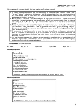VESTIBULAR 2012 / 1º DIA 
10 
12. Considerando a escola literária Barroco, analise as afirmativas a seguir: 
I. O soneto apresenta metonímias que vão relacionando as partes de Cristo ("braços", "olhos", "pés", 
"sangue", "cabeça"), substituindo, aos poucos, o todo: Cristo crucificado. Com esse recurso, percebe-se 
que cada uma das partes do corpo revela uma atitude acolhedora, de bondade e de comiseração, o que 
assegura ao eu lírico fé e confiança. 
II. Nesse poema, é perceptível o trabalho com figuras de linguagem representando o aspecto conceptista 
do Barroco. É um jogo de palavras que se desenvolve também com outros recursos, como as anáforas 
em “Vós” (v. 5, 9, 10, 11, 12 e 13), o que parece registrar o desejo do eu lírico de se encontrar com 
Cristo. 
III. No soneto, nota-se uma das características típicas da estética barroca, o uso de situações ambivalentes, 
que permitem a dupla interpretação, como se vê nessa passagem – “braços abertos e cravados” 
(presos); os braços estão abertos para receber o fiel e, ao mesmo tempo, fechados para não castigá-lo 
pelos pecados cometidos. 
IV. O texto expõe, de maneira exemplar, ao longo dos versos decassílabos, em linguagem rebuscada, o 
tema do fusionismo na personificação do fiel, que reconhece os sinais do acolhimento de Cristo e, por 
isso, esse fiel manifesta o seu desejo de “ficar unido, atado e firme”, reforçando ainda a constatação da 
fragilidade humana. 
V. Por suas idiossincrasias quanto à visão dos pares antagônicos – pecado/perdão – o poeta utiliza, no final 
do poema, alguns versos livres e brancos, com os quais obtém um efeito mais leve, de caráter religioso, 
também cultivado pelo conceptista Padre Vieira. 
Está CORRETO o que se afirma em 
A) I, II e III. B) I, III e IV. C) II, III e IV. D) II, IV e V. E) III, IV e V. 
Texto 6 (questão 13) 
Festa no Brejo 
“A saparia desesperada 
coaxa coaxa coaxa. 
O brejo vibra que nem caixa de guerra. 
Os sapos estão danados. 
A lua gorda apareceu 
e clareou o brejo todo. 
Até a lua sobe o coro 
da saparia desesperada. 
A saparia toda de Minas 
coaxa no brejo humilde. 
Hoje tem festa no brejo!” 
ANDRADE, Carlos Drummond de. Antologia poética. Rio de Janeiro: Record, 2001. 
Texto 7 (questão 13) 
Os sapos 
(...) 
O sapo-tanoeiro, 
Parnasiano aguado, 
Diz: – "Meu cancioneiro 
É bem martelado. 
Vede como primo 
Em comer os hiatos! 
Que arte! E nunca rimo 
Os termos cognatos. 
(...) 
BANDEIRA, Manuel. Estrela da vida inteira. Rio de Janeiro: Nova Fronteira, 2007. 
 