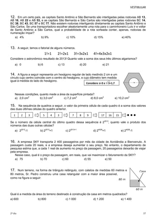 VESTIBULAR 
12. Em um certo país, as capitais Santo Antônio e São Bernardo são interligadas pelas rodovias AB 13, 
AB 16, AB 22 e AB 53, e as capitais São Bernardo e São Carlos são interligadas pelas rodovias BC 14, 
BC 38, BC 43, BC 57 e BC 77. Não existem rodovias interligando diretamente as capitais Santo Antônio e 
São Carlos. Se uma transportadora escolher aleatoriamente uma rota para o caminhoneiro Luís ir e voltar 
de Santo Antônio a São Carlos, qual a probabilidade de a rota sorteada conter, apenas, rodovias de 
numeração ímpar? 
Considere =3 e  3=1,7 
15. Na sequência de quadros a seguir, o valor da primeira célula de cada quadro é a soma dos valores 
das duas últimas células do quadro anterior. 
1 2 3 5 4 3 7 8 9 17 16 15 
Se o número da célula central do último quadro dessa sequência é 22013, quanto vale o produto dos 
números das duas outras células? 
16. A empresa SKY transporta 2 400 passageiros por mês da cidade de Acrolândia a Bienvenuto. A 
passagem custa 20 reais, e a empresa deseja aumentar o seu preço. No entanto, o departamento de 
pesquisa estima que, a cada 1 real de aumento no preço da passagem, 20 passageiros deixarão de viajar 
pela empresa. 
Casa 
Considere o astronômico resultado de 2013! Quanto vale a soma dos seus três últimos algarismos? 
60 m 
a) 4% b) 9% c) 10% d) 15% e) 40% 
Nessas condições, quanto mede a área da superfície pintada? 
a) 2,0 cm2 b) 3,0 cm2 c) 7,2 cm2 d) 8,0 cm2 e) 10,2 cm2 
a) 22013-1 b) 22013+1 c) 22013+1 d) 24026+1 e) 24026-1 
Nesse caso, qual é o preço da passagem, em reais, que vai maximizar o faturamento da SKY? 
a) 75 b) 70 c) 60 d) 55 e) 50 
17. Num terreno, na forma de triângulo retângulo, com catetos de medidas 60 metros e 
80 metros, Sr. Pedro construiu uma casa retangular com a maior área possível, 
como na figura a seguir: 
80 m 
13. A seguir, temos o fatorial de alguns números. 
1!=1 2!=2x1 3!=3x2x1 4!=4x3x2x1 
a) 0 b) 6 c) 13 d) 20 e) 21 
14. A figura a seguir representa um hexágono regular de lado medindo 2 cm e um 
círculo cujo centro coincide com o centro do hexágono, e cujo diâmetro tem medida 
igual à medida do lado do hexágono. 
Qual é a medida da área do terreno destinado à construção da casa em metros quadrados? 
a) 600 b) 800 c) 1 000 d) 1 200 e) 1 400 
2º dia 37 
 