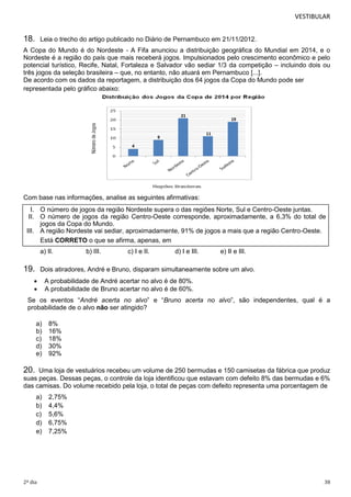 VESTIBULAR 
18. Leia o trecho do artigo publicado no Diário de Pernambuco em 21/11/2012. 
A Copa do Mundo é do Nordeste - A Fifa anunciou a distribuição geográfica do Mundial em 2014, e o 
Nordeste é a região do país que mais receberá jogos. Impulsionados pelo crescimento econômico e pelo 
potencial turístico, Recife, Natal, Fortaleza e Salvador vão sediar 1/3 da competição – incluindo dois ou 
três jogos da seleção brasileira – que, no entanto, não atuará em Pernambuco [...]. 
De acordo com os dados da reportagem, a distribuição dos 64 jogos da Copa do Mundo pode ser 
representada pelo gráfico abaixo: 
4 
9 
4 
21 
Com base nas informações, analise as seguintes afirmativas: 
11 
4 
19 
4 
I. O número de jogos da região Nordeste supera o das regiões Norte, Sul e Centro-Oeste juntas. 
II. O número de jogos da região Centro-Oeste corresponde, aproximadamente, a 6,3% do total de 
jogos da Copa do Mundo. 
III. A região Nordeste vai sediar, aproximadamente, 91% de jogos a mais que a região Centro-Oeste. 
Está CORRETO o que se afirma, apenas, em 
a) II. b) III. c) I e II. d) I e III. e) II e III. 
19. Dois atiradores, André e Bruno, disparam simultaneamente sobre um alvo. 
 A probabilidade de André acertar no alvo é de 80%. 
 A probabilidade de Bruno acertar no alvo é de 60%. 
Se os eventos “André acerta no alvo” e “Bruno acerta no alvo”, são independentes, qual é a 
probabilidade de o alvo não ser atingido? 
a) 8% 
b) 16% 
c) 18% 
d) 30% 
e) 92% 
20. Uma loja de vestuários recebeu um volume de 250 bermudas e 150 camisetas da fábrica que produz 
suas peças. Dessas peças, o controle da loja identificou que estavam com defeito 8% das bermudas e 6% 
das camisas. Do volume recebido pela loja, o total de peças com defeito representa uma porcentagem de 
a) 2,75% 
b) 4,4% 
c) 5,6% 
d) 6,75% 
e) 7,25% 
2º dia 38 
 