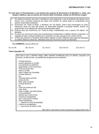 VESTIBULAR 2012 / 1º DIA 
11 
13. Com base no Parnasianismo e nos trechos dos poemas de Drummond e de Bandeira e, ainda, com 
relação à estética a que os autores dos trechos estão vinculados, analise as afirmativas a seguir: 
I. Em ambos os poemas, fica claro o combate ao verso tradicional, o que se evidencia não apenas nos 
trechos com a prosaica presença dos sapos mas também em quase todas as composições dos 
autores modernistas analisados. 
II. Drummond, em “Festa no Brejo”, e Bandeira, em “Os Sapos”, fazem clara homenagem ao verso 
tradicional, tendo em vista que ambos, se observadas biografia e produção literária, sempre se 
posicionaram como adeptos da métrica excessivamente rígida. 
III. Pode-se dizer que Drummond, em “Festa do Brejo” intertextualiza com o poema “Os Sapos”, de 
Bandeira. 
IV. O poema de Drummond ilustra dois procedimentos fundamentais à estética literária modernista: a) 
negação de toda e qualquer estética que a antecede e b) rigor excessivo com o léxico formal. 
V. O título dos poemas e a temática neles tratada sugerem ao leitor reflexões sobre algumas ideologias 
da estética literária modernista, defendidas tanto porr Drummond quanto por Bandeira. 
Está CORRETO o que se afirma em 
A) I, II e III. B) I, III e IV. C) I, III e V. D) II, III e IV. E) II, III e V. 
Texto 8 (questão 14) 
Na casa a que o retirante chega, estão cantando excelências para um defunto, enquanto um 
homem, do lado de fora, vai parodiando as palavras dos cantadores 
— Finado Severino, 
quando passares em Jordão 
e os demônios te atalharem 
perguntando o que é que levas... 
— Dize que levas cera, 
capuz e cordão 
mais a Virgem da Conceição. 
— Finado Severino, 
etc. ... 
— Dize que levas somente 
coisas de não: 
fome, sede, privação. 
— Finado Severino, 
etc. .. 
— Dize que coisas de não, 
ocas, leves: 
como o caixão, que ainda deves. 
— Uma excelência 
dizendo que a hora é hora. 
— Ajunta os carregadores 
que o corpo quer ir embora. 
— Duas excelências... 
— ... dizendo é a hora da plantação. 
— Ajunta os carregadores... 
— ... que a terra vai colher a mão. 
MELO NETO, João Cabral de. Morte e Vida Severina. Alfaguara Brasil, 2007. 
 