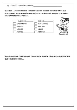 E) LEANDRO E GLORIA SÃO AVOS_________________________________
Questão 5- APRENDEMOS QUE SOMOS DIFERENTES UNS DOS OUTROS E TEMOS QUE
RESPEITAR AS DIFERENÇAS FÍSICAS E O JEITO DE CADA PESSOA .MARQUE COM UM x AS
SUAS CARACTEISTICAS FÍSÍCAS;
Questão 6- LEIA A FRASE ABAIXO E OBSERVE A IMAGEM E MARQUE A ALTERNATIVA
QUE COMBINA COM ELA.
CABELOS..................
CASTANHOS
PRETOS
LOIROS
RUIVOS
OLHOS.....................
CASTANHOS
PRETOS
AZUIS
VERDES
 