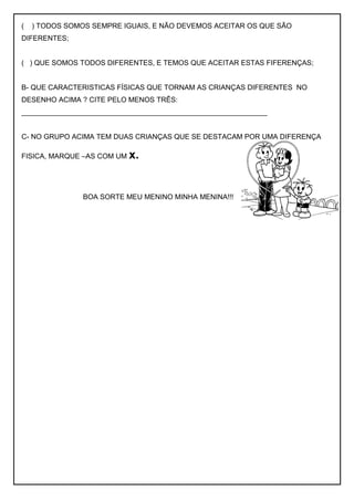 ( ) TODOS SOMOS SEMPRE IGUAIS, E NÃO DEVEMOS ACEITAR OS QUE SÃO
DIFERENTES;
( ) QUE SOMOS TODOS DIFERENTES, E TEMOS QUE ACEITAR ESTAS FIFERENÇAS;
B- QUE CARACTERISTICAS FÍSICAS QUE TORNAM AS CRIANÇAS DIFERENTES NO
DESENHO ACIMA ? CITE PELO MENOS TRÊS:
______________________________________________________________
C- NO GRUPO ACIMA TEM DUAS CRIANÇAS QUE SE DESTACAM POR UMA DIFERENÇA
FISICA, MARQUE –AS COM UM x.
BOA SORTE MEU MENINO MINHA MENINA!!!
 