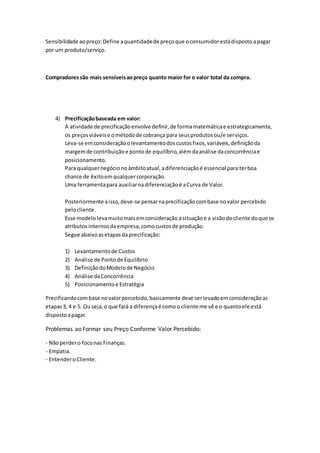 Sensibilidade aopreço:Define aquantidadede preçoque oconsumidorestádispostoapagar
por um produto/serviço.
Compradoressão mais sensíveisaopreço quanto maior for o valor total da compra.
4) Precificaçãobaseada em valor:
A atividade de precificaçãoenvolve definir,de formamatemáticae estrategicamente,
os preçosviáveise ométodode cobrança para seusprodutosou/e serviços.
Leva-se emconsideraçãoolevantamentodoscustosfixos,variáveis,definiçãoda
margemde contribuiçãoe pontode equilíbrio,alémdaanálise daconcorrênciae
posicionamento.
Para qualquernegócionoâmbitoatual,adiferenciaçãoé essencial para terboa
chance de êxitoemqualquercorporação.
Uma ferramentapara auxiliarnadiferenciaçãoé aCurva de Valor.
Posteriormente aisso,deve-se pensarnaprecificaçãocombase novalor percebido
pelocliente.
Esse modelolevamuitomaisemconsideração asituaçãoe a visãodocliente doque os
atributosinternosdaempresa,comocustosde produção.
Segue abaixoasetapasda precificação:
1) Levantamentode Custos
2) Análise de Pontode Equilíbrio
3) DefiniçãodoModelode Negócio
4) Análise daConcorrência
5) Posicionamentoe Estratégia
Precificandocombase novalorpercebido,basicamente deve serlevadoemconsideraçãoas
etapas3, 4 e 5. Ou seja,o que fará a diferençaé comoo cliente me vê e o quantoele está
dispostoapagar.
Problemas ao Formar seu Preço Conforme Valor Percebido:
- Nãoperdero foconas Finanças.
- Empatia.
- EntenderoCliente.
 