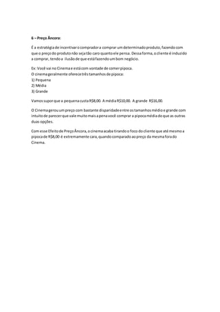 6 – Preço Âncora:
É a estratégiade incentivarocompradora comprar umdeterminadoproduto,fazendocom
que o preçodo produtonão sejatão caro quantoele pensa. Dessaforma,ocliente é induzido
a comprar, tendoa ilusãode que estáfazendoumbom negócio.
Ex: Você vai no Cinemae estácom vontade de comerpipoca.
O cinemageralmente oferecetrêstamanhosde pipoca:
1) Pequena
2) Média
3) Grande
Vamossuporque a pequenacustaR$8,00. A médiaR$10,00. A grande R$16,00.
O Cinemagerouumpreço com bastante disparidadeentre ostamanhosmédioe grande com
intuitode parecerque vale muitomaisapenavocê comprar a pipocamédiadoque as outras
duas opções.
Com esse Efeitode PreçoÂncora,ocinemaacaba tirandoo foco docliente que até mesmoa
pipocade R$8,00 é extremamente cara,quandocomparadoaopreço da mesmaforado
Cinema.
 