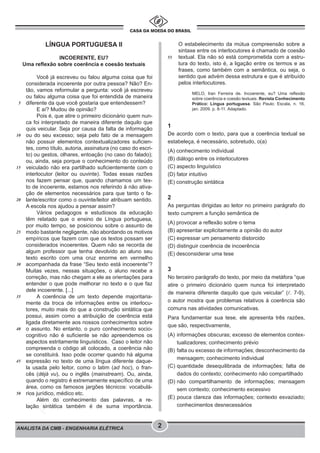 pcimarkpci MDAwMDowMDAwOjAwMDA6MDAwMDowMDAwOmZmZmY6YTg3OTpjMGNj:VHVlLCAwMSBNYXIgMjAyMiAxNjoxMDoxMiAtMDMwMA==
ANALISTA DA CMB - ENGENHARIA ELÉTRICA 2
LÍNGUA PORTUGUESA II
INCOERENTE, EU?
Uma reflexão sobre coerência e coesão textuais
Você já escreveu ou falou alguma coisa que foi
considerada incoerente por outra pessoa? Não? En-
tão, vamos reformular a pergunta: você já escreveu
ou falou alguma coisa que foi entendida de maneira
diferente da que você gostaria que entendessem?
E aí? Mudou de opinião?
Pois é, que atire o primeiro dicionário quem nun-
ca foi interpretado de maneira diferente daquilo que
quis veicular. Seja por causa da falta de informação
ou do seu excesso; seja pelo fato de a mensagem
não possuir elementos contextualizadores suficien-
tes, como título, autoria, assinatura (no caso do escri-
to) ou gestos, olhares, entoação (no caso do falado);
ou, ainda, seja porque o conhecimento do conteúdo
veiculado não era partilhado suficientemente com o
interlocutor (leitor ou ouvinte). Todas essas razões
nos fazem pensar que, quando chamamos um tex-
to de incoerente, estamos nos referindo à não ativa-
ção de elementos necessários para que tanto o fa-
lante/escritor como o ouvinte/leitor atribuam sentido.
A escola nos ajudou a pensar assim?
Vários pedagogos e estudiosos da educação
têm relatado que o ensino de Língua portuguesa,
por muito tempo, se posicionou sobre o assunto de
modo bastante negligente, não abordando os motivos
empíricos que fazem com que os textos possam ser
considerados incoerentes. Quem não se recorda de
algum professor que tenha devolvido ao aluno seu
texto escrito com uma cruz enorme em vermelho
acompanhada da frase “Seu texto está incoerente”?
Muitas vezes, nessas situações, o aluno recebe a
correção, mas não chegam a ele as orientações para
entender o que pode melhorar no texto e o que faz
dele incoerente. [...]
A coerência de um texto depende majoritaria-
mente da troca de informações entre os interlocu-
tores, muito mais do que a construção sintática que
possui, assim como a atribuição de coerência está
ligada diretamente aos nossos conhecimentos sobre
o assunto. No entanto, o puro conhecimento socio-
cognitivo não é suficiente se não apreendemos os
aspectos estritamente linguísticos. Caso o leitor não
compreenda o código ali colocado, a coerência não
se constituirá. Isso pode ocorrer quando há alguma
expressão no texto de uma língua diferente daque-
la usada pelo leitor, como o latim (ad hoc), o fran-
cês (déjà vu), ou o inglês (mainstream). Ou, ainda,
quando o registro é extremamente específico de uma
área, como os famosos jargões técnicos: vocabulá-
rios jurídico, médico etc.
Além do conhecimento das palavras, a re-
lação sintática também é de suma importância.
O estabelecimento da mútua compreensão sobre a
sintaxe entre os interlocutores é chamado de coesão
textual. Ela não só está comprometida com a estru-
tura do texto, isto é, a ligação entre os termos e as
frases, como também com a semântica, ou seja, o
sentido que advém dessa estrutura e que é atribuído
pelos interlocutores.
MELO, Iran Ferreira de. Incoerente, eu? Uma reflexão
sobre coerência e coesão textuais. Revista Conhecimento
Prático: Língua portuguesa. São Paulo: Escala, n. 16,
jan. 2009. p. 8-11. Adaptado.
1
De acordo com o texto, para que a coerência textual se
estabeleça, é necessário, sobretudo, o(a)
(A) conhecimento individual
(B) diálogo entre os interlocutores
(C) aspecto linguístico
(D) fator intuitivo
(E) construção sintática
2
As perguntas dirigidas ao leitor no primeiro parágrafo do
texto cumprem a função semântica de
(A) provocar a reflexão sobre o tema
(B) apresentar explicitamente a opinião do autor
(C) expressar um pensamento distorcido
(D) distinguir coerência de incoerência
(E) desconsiderar uma tese
3
No terceiro parágrafo do texto, por meio da metáfora “que
atire o primeiro dicionário quem nunca foi interpretado
de maneira diferente daquilo que quis veicular” (. 7-9),
o autor mostra que problemas relativos à coerência são
comuns nas atividades comunicativas.
Para fundamentar sua tese, ele apresenta três razões,
que são, respectivamente,
(A) informações obscuras; excesso de elementos contex-
tualizadores; conhecimento prévio
(B) falta ou excesso de informações; desconhecimento da
mensagem; conhecimento individual
(C) quantidade desequilibrada de informações; falta de
dados do contexto; conhecimento não compartilhado
(D) não compartilhamento de informações; mensagem
sem contexto; conhecimento excessivo
(E) pouca clareza das informações; contexto esvaziado;
conhecimentos desnecessários
55
5
10
15
20
25
30
35
40
45
50
 